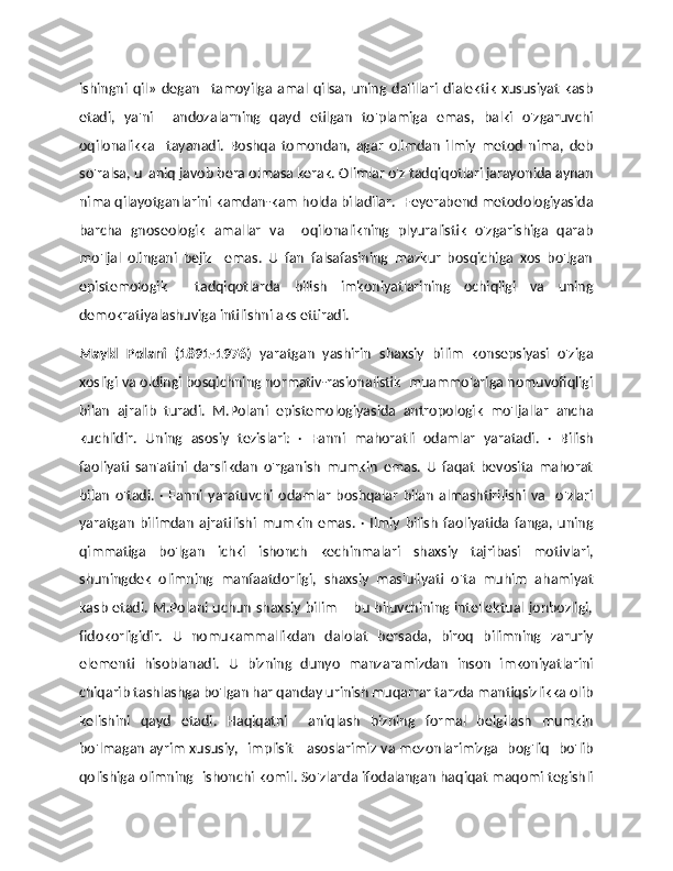 ishingni   qil»   degan     tamoyilga   amal   qilsa,   uning   dalillari   dialektik   xususiyat   kasb
etadi,   ya'ni     andozalarning   qayd   etilgan   to'plamiga   emas,   balki   o'zgaruvchi
oqilonalikka     tayanadi.   Boshqa   tomondan,   agar   olimdan   ilmiy   metod   nima,   deb
so'ralsa, u  aniq javob bera olmasa kerak. Olimlar o'z tadqiqotlari jarayonida aynan
nima qilayotganlarini kamdan-kam holda biladilar.   Feyerabend metodologiyasida
barcha   gnoseologik   amallar   va     oqilonalikning   plyuralistik   o'zgarishiga   qarab
mo'ljal   olingani   bejiz     emas.   U   fan   falsafasining   mazkur   bosqichiga   xos   bo'lgan
epistemologik     tadqiqotlarda   bilish   imkoniyatlarining   ochiqligi   va   uning
demokratiyalashuviga intilishni aks ettiradi. 
Maykl   Polani   (1891-1976)   yaratgan   yashirin   shaxsiy   bilim   konsepsiyasi   o'ziga
xosligi va oldingi bosqichning normativ-rasionalistik  muammolariga nomuvofiqligi
bilan   ajralib   turadi.   M.Polani   epistemologiyasida   antropologik   mo'ljallar   ancha
kuchlidir.   Uning   asosiy   tezislari:   ·   Fanni   mahoratli   odamlar   yaratadi.   ·   Bilish
faoliyati   san'atini   darslikdan   o'rganish   mumkin   emas.   U   faqat   bevosita   mahorat
bilan   o'tadi.   ·  Fanni  yaratuvchi  odamlar   boshqalar   bilan   almashtirilishi   va    o'zlari
yaratgan   bilimdan   ajratilishi   mumkin   emas.   ·   Ilmiy   bilish   faoliyatida   fanga,   uning
qimmatiga   bo'lgan   ichki   ishonch   kechinmalari   shaxsiy   tajribasi   motivlari,
shuningdek   olimning   manfaatdorligi,   shaxsiy   mas'uliyati   o'ta   muhim   ahamiyat
kasb etadi. M.Polani uchun shaxsiy bilim – bu biluvchining intellektual jonbozligi,
fidokorligidir.   U   nomukammallikdan   dalolat   bersada,   biroq   bilimning   zaruriy
elementi   hisoblanadi.   U   bizning   dunyo   manzaramizdan   inson   imkoniyatlarini
chiqarib tashlashga bo'lgan har qanday urinish muqarrar tarzda mantiqsizlikka olib
kelishini   qayd   etadi.   Haqiqatni     aniqlash   bizning   formal   belgilash   mumkin
bo'lmagan ayrim xususiy,   implisit     asoslarimiz va mezonlarimizga   bog'liq   bo'lib
qolishiga olimning   ishonchi komil. So'zlarda ifodalangan haqiqat maqomi tegishli 