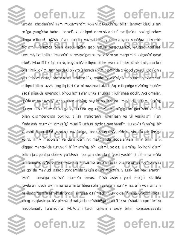 tarzda   cheklanishi ham muqarrardir.  Polani e'tiqodning bilish  jarayonidagi ulkan
roliga   yangicha   baho     beradi.   U   e'tiqod   obro'sizlanishi   natijasida   hozirgi   odam
dinga   e'tiqod     qilish   bilan   bog'liq   vaziyatlarning   cheklangan   sonidan   biron-bir
fikrlarni     ishonch   bilan   qabul   qilish   qobiliyatini   yo'qotganini,   e'tiqod   hodisasi
umumiylikni bilish imkonini bermaydigan subyektiv ro'yo maqomini  olganini qayd
etadi. Muallif fikriga ko'ra, bugun biz e'tiqod bilim  manbai  hisoblanishini yana tan
olishimiz lozim. Jamiyatdagi o'zaro ishonch tizimi zamirida e'tiqod yotadi. Ochiq va
yashirin   murosa,   intellektual     ehtiroslilik,   madaniy   vorisiylik   –   bularning   barchasi
e'tiqod bilan  uzviy bog'liq turtkilarni nazarda tutadi. Aql e'tiqodga o'zining muhim
asosi sifatida tayanadi, biroq har safar unga shubha bildirishga qodir. Aksiomalar,
qoidalar   va   tamoyillar   to'plamlarining   paydo   bo'lishi   va     mavjudligi   ham   bizning
dunyo bilish mumkin bo'lgan yetuk va uyg'un birlik  ekanligiga bo'lgan ishonchimiz
bilan   chambarchas   bog'liq.   Bilish   mahoratini   tavsiflash   va   til   vositalari   bilan
ifodalash   mumkin   emasligi   muallif   uchun   oydek   ravshandir.   Bu   tezis   fanning   bir
xillashtirilgan   tilini   yaratish   vazifasiga,   hech   shubhasiz,   ziddir.   Mutafakkir   fikriga
ko'ra,   ilmiy   maqolalar   va   darsliklarning   matnlarida   ifodalangan   ilmiy   bilim   ong
diqqat   markazida   turuvchi   bilimlarning   bir     qismi,   xolos.   Ularning   ikkinchi   qismi
bilish   jarayoniga   doimo   yo'ldosh     bo'lgan   chetdagi   (yoki   yashirin)   bilim   yarmida
jamlangandir. Bu bilimni  «sezgilarni tusmollab anglash» bilan o'xshashlik bo'yicha
va qo'lda mavjud   asbob yordamida talqin qilish mumkin. SHusiz faoliyat jarayoni
izchil     amalga   oshishi   mumkin   emas.   Bilish   asbob   yoki   mo'ljal   sifatida
foydalaniluvchi ayrim narsalarni tartibga solish va ularni sun'iy  nazariy yoki amaliy
natijada rasmiylashtirish orqali amalga oshiriladi.   Bu holda bizning ongimiz bosh
«ong nuqtasi»ga, biz pirovard natijada  erishadigan yaxlitlikka nisbatan «periferik»
hisoblanadi.   Talqinchilar   M.Polani   taklif   qilgan   shaxsiy   bilim   konsepsiyasida 