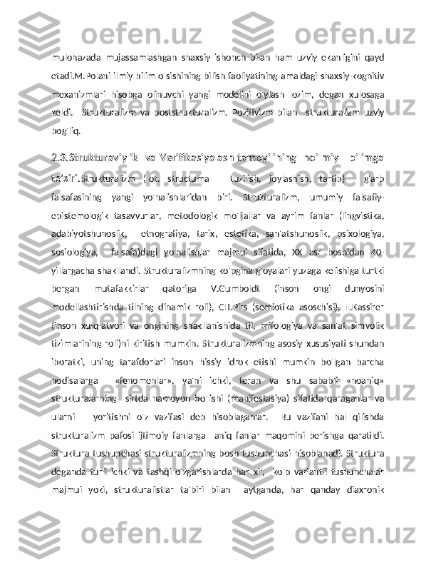 mulohazada   mujassamlashgan   shaxsiy   ishonch   bilan   ham   uzviy   ekanligini   qayd
etadi.M.Polani ilmiy bilim o'sishining bilish faoliyatining amaldagi shaxsiy-kognitiv
mexanizmlari   hisobga   olinuvchi   yangi   modelini   o'ylash   lozim,   degan   xulosaga
keldi.     Strukturalizm   va   poststrukturalizm.   Pozitivizm   bilan     strukturalizm   uzviy
bog'liq. 
2.3.Strukturaviylik   va Verifikasiyalash tamoyilining   noilmiy      bilimga
ta'siri. Strukturalizm   (lot.   structuma   –   tuzilish,   joylashish,   tartib)   -   g'arb
falsafasining   yangi   yo'nalishlaridan   biri.   Strukturalizm,   umumiy   falsafiy-
epistemologik   tasavvurlar,   metodologik   mo'ljallar   va   ayrim   fanlar   (lingvistika,
adabiyotshunoslik,     etnografiya,   tarix,   estetika,   san'atshunoslik,   psixologiya,
sosiologiya,     falsafa)dagi   yo'nalishlar   majmui   sifatida,   XX   asr   boshidan   40-
yillargacha shakllandi. Strukturalizmning ko'pgina g'oyalari yuzaga kelishiga turtki
bergan   mutafakkirlar   qatoriga   V.Gumboldt   (inson   ongi   dunyosini
modellashtirishda   tilning   dinamik   roli),   CH.Pirs   (semiotika   asoschisi),   E.Kassirer
(inson   xulq-atvori   va   ongining   shakllanishida   til,   mifologiya   va   san'at   simvolik
tizimlarining   roli)ni   kiritish   mumkin.   Strukturalizmning   asosiy   xususiyati   shundan
iboratki,   uning   tarafdorlari   inson   hissiy   idrok   etishi   mumkin   bo'lgan   barcha
hodisalarga     «fenomenlar»,   ya'ni   ichki,   teran   va   shu   sababli   «noaniq»
strukturalarning     sirtda   namoyon   bo'lishi   (manifestasiya)   sifatida   qaraganlar   va
ularni       yoritishni   o'z   vazifasi   deb   hisoblaganlar.     Bu   vazifani   hal   qilishda
strukturalizm   pafosi   ijtimoiy   fanlarga     aniq   fanlar   maqomini   berishga   qaratildi.
Struktura   tushunchasi  strukturalizmning  bosh   tushunchasi   hisoblanadi.   Struktura
deganda   turli   ichki   va   tashqi   o'zgarishlarda   har   xil,     ko'p   variantli   tushunchalar
majmui   yoki,   strukturalistlar   ta'biri   bilan     aytganda,   har   qanday   diaxronik 