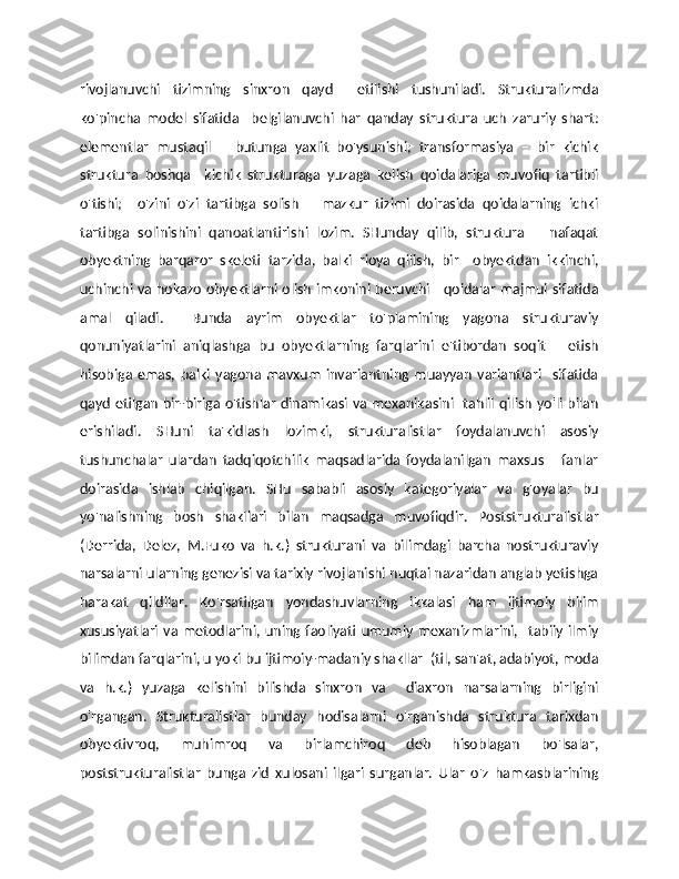 rivojlanuvchi   tizimning   sinxron   qayd     etilishi   tushuniladi.   Strukturalizmda
ko'pincha   model   sifatida     belgilanuvchi   har   qanday   struktura   uch   zaruriy   shart:
elementlar   mustaqil       butunga   yaxlit   bo'ysunishi;   transformasiya   –   bir   kichik
struktura   boshqa     kichik   strukturaga   yuzaga   kelish   qoidalariga   muvofiq   tartibli
o'tishi;     o'zini   o'zi   tartibga   solish   –   mazkur   tizimi   doirasida   qoidalarning   ichki
tartibga   solinishini   qanoatlantirishi   lozim.   SHunday   qilib,   struktura       nafaqat
obyektning   barqaror   skeleti   tarzida,   balki   rioya   qilish,   bir     obyektdan   ikkinchi,
uchinchi va hokazo obyektlarni olish imkonini beruvchi     qoidalar majmui sifatida
amal   qiladi.     Bunda   ayrim   obyektlar   to'plamining   yagona   strukturaviy
qonuniyatlarini   aniqlashga   bu   obyektlarning   farqlarini   e'tibordan   soqit       etish
hisobiga   emas,   balki   yagona   mavxum   invariantning   muayyan   variantlari     sifatida
qayd etilgan bir-biriga o'tishlar dinamikasi va mexanikasini   tahlil qilish yo'li bilan
erishiladi.   SHuni   ta'kidlash   lozimki,   strukturalistlar   foydalanuvchi   asosiy
tushunchalar   ulardan   tadqiqotchilik   maqsadlarida   foydalanilgan   maxsus       fanlar
doirasida   ishlab   chiqilgan.   SHu   sababli   asosiy   kategoriyalar   va   g'oyalar   bu
yo'nalishning   bosh   shakllari   bilan   maqsadga   muvofiqdir.   Poststrukturalistlar
(Derrida,   Delez,   M.Fuko   va   h.k.)   strukturani   va   bilimdagi   barcha   nostrukturaviy
narsalarni ularning genezisi va tarixiy rivojlanishi nuqtai nazaridan anglab yetishga
harakat   qildilar.   Ko'rsatilgan   yondashuvlarning   ikkalasi   ham   ijtimoiy   bilim
xususiyatlari   va  metodlarini,  uning faoliyati   umumiy   mexanizmlarini,     tabiiy  ilmiy
bilimdan farqlarini, u yoki bu ijtimoiy-madaniy shakllar  (til, san'at, adabiyot, moda
va   h.k.)   yuzaga   kelishini   bilishda   sinxron   va     diaxron   narsalarning   birligini
o'rgangan.   Strukturalistlar   bunday   hodisalarni   o'rganishda   struktura   tarixdan
obyektivroq,   muhimroq   va   birlamchiroq   deb   hisoblagan   bo'lsalar,
poststrukturalistlar   bunga   zid   xulosani   ilgari   surganlar.   Ular   o'z   hamkasblarining 