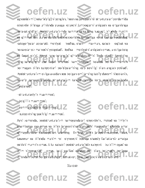 agnostisizmi (notarixiyligi)ni yengish, inson va jamiyatni til strukturalari yordamida
obyektiv   bilishga   urinishda   yuzaga   keluvchi   jumboqlarni   aniqlash   va   o'rganishga
harakat qildilar. Poststrukturalizmda hamma narsa teng huquqli, bir xilda muhim
va   qimmatlidir.   Bu   yerda   dielektik   oppozisiya   tamoyiliga   ko'ra   tuzilgan   odatdagi
kategoriyalar   apparati:   mohiyat   –   hodisa,   shakl   –   mazmun,   sabab   –   oqibat   va
hokazolar o'z ma'nosini yo'qotadi. Hodisa – mohiyatni aniqlash emas, u o'ziga to'q
va   faqat   o'zini,   hayot   rang-barangligi   qirralaridan   birini   ifoda   etadi.   Hayotning
rang-barangligini   esa   faqat   birortasi   ham   imtiyozli   holatda   bo'lishi   mumkin
bo'lmagan   bilish   subyektlari   pozisiyalarining   ko'p   sonliligi   bilan   anglab   yetiladi.
Poststrukturalizm o'ziga azaldan xos bo'lgan omillarning tabiiy davomi hisoblanib,
nazariy   harakat   sifatida   strukturalizm   tanqidi   tarzida   to'rt   asosiy   yo'nalishda
rivojlanadi: 
- strukturaviylik muammosi; 
- belgililik muammosi; 
- kommunikativlik muammosi;
  - subyektning yaxlitligi muammosi. 
Ayni   zamonda,   poststrukturalizm   namoyandalari   obyektivlik,   metod   va   ilmiylik
ahamiyatga   ega   emas   va   bilish   jarayonining   izlanuvchi   maqsadlari   sifatida   amal
qilmaydi,   deb   hisoblaydilar.   Ularning     fikricha,   bilish   jarayoni   subyekt,   istak,
tasavvur   va   bilishda   muhim   rol     o'ynovchi   boshqa   shaxsiy   fazilatlarsiz   amalga
oshishi mumkin emas. SHu  sababli poststrukturalistik subyekt – bu bilim egasi va
bilim   himoyachisi       emas,   balki   vazifasi   qanday   yo'l   bilan   bo'lmasin   borliqqa
kirishdan iborat bo'lgan afsungar, san'atkor, bola, inqilobchi va shu kabilardir.
Xulosa 