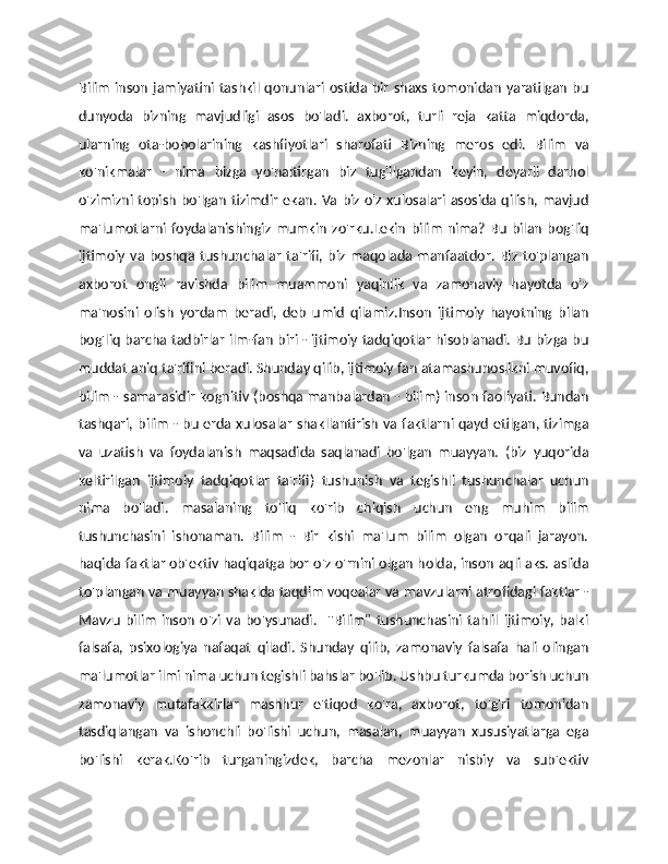Bilim   inson   jamiyatini  tashkil  qonunlari  ostida  bir  shaxs   tomonidan   yaratilgan   bu
dunyoda   bizning   mavjudligi   asos   bo'ladi.   axborot,   turli   reja   katta   miqdorda,
ularning   ota-bobolarining   kashfiyotlari   sharofati   Bizning   meros   edi.   Bilim   va
ko'nikmalar   -   nima   bizga   yo'naltirgan   biz   tug'ilgandan   keyin,   deyarli   darhol
o'zimizni topish bo'lgan tizimdir ekan. Va biz o'z xulosalari asosida qilish, mavjud
ma'lumotlarni  foydalanishingiz   mumkin   zo'rku.Lekin   bilim   nima?   Bu   bilan   bog'liq
ijtimoiy   va   boshqa  tushunchalar   ta'rifi,  biz   maqolada   manfaatdor.   Biz   to'plangan
axborot   ongli   ravishda   bilim   muammoni   yaqinlik   va   zamonaviy   hayotda   o'z
ma'nosini   olish   yordam   beradi,   deb   umid   qilamiz.Inson   ijtimoiy   hayotning   bilan
bog'liq barcha tadbirlar ilm-fan biri - ijtimoiy tadqiqotlar hisoblanadi. Bu bizga bu
muddat aniq ta'rifini beradi. Shunday qilib, ijtimoiy fan atamashunoslikni muvofiq,
bilim - samarasidir kognitiv (boshqa manbalardan - bilim) inson faoliyati. Bundan
tashqari, bilim - bu erda xulosalar shakllantirish va faktlarni qayd etilgan, tizimga
va   uzatish   va   foydalanish   maqsadida   saqlanadi   bo'lgan   muayyan.   (biz   yuqorida
keltirilgan   ijtimoiy   tadqiqotlar   ta'rifi)   tushunish   va   tegishli   tushunchalar   uchun
nima   bo'ladi.   masalaning   to'liq   ko'rib   chiqish   uchun   eng   muhim   bilim
tushunchasini   ishonaman.   Bilim   -   Bir   kishi   ma'lum   bilim   olgan   orqali   jarayon.
haqida faktlar   ob'ektiv haqiqatga   bor o'z o'rnini olgan holda, inson aqli aks. aslida
to'plangan va muayyan shaklda taqdim voqealar va mavzularni atrofidagi faktlar -
Mavzu   bilim   inson   o'zi   va   bo'ysunadi.     ''Bilim"   tushunchasini   tahlil   ijtimoiy,   balki
falsafa,   psixologiya   nafaqat   qiladi.   Shunday   qilib,   zamonaviy   falsafa   hali   olingan
ma'lumotlar ilmi nima uchun tegishli bahslar bo'lib. Ushbu turkumda borish uchun
zamonaviy   mutafakkirlar   mashhur   e'tiqod   ko'ra,   axborot,   to'g'ri   tomonidan
tasdiqlangan   va   ishonchli   bo'lishi   uchun,   masalan,   muayyan   xususiyatlarga   ega
bo'lishi   kerak.Ko'rib   turganingizdek,   barcha   mezonlar   nisbiy   va   sub'ektiv 