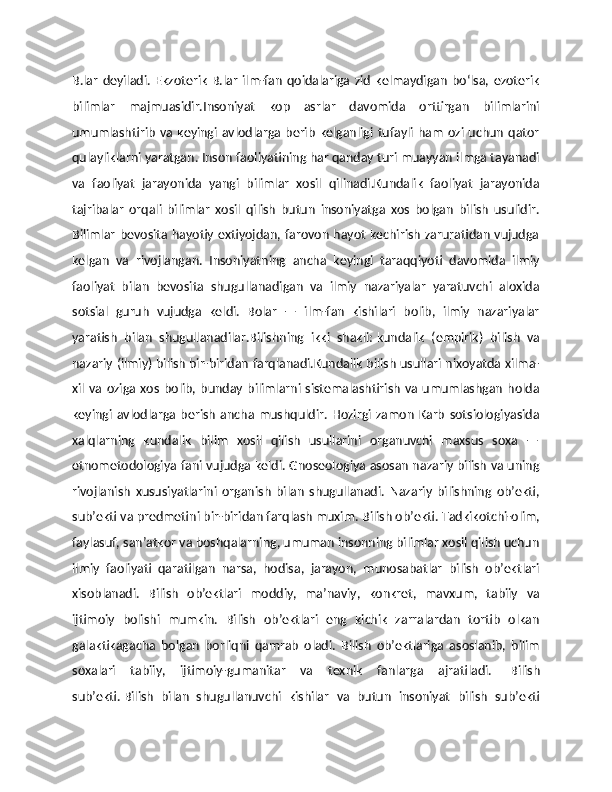 B.lar   deyiladi.  Ekzoterik   B.lar   ilm-fan  qoidalariga  zid   kelmaydigan   boʻlsa,  ezoterik
bilimlar   majmuasidir. Insoniyat   kop   asrlar   davomida   orttirgan   bilimlarini
umumlashtirib  va  keyingi  avlodlarga berib   kelganligi  tufayli   ham   ozi  uchun   qator
qulayliklarni yaratgan. Inson faoliyatining har qanday turi muayyan ilmga tayanadi
va   faoliyat   jarayonida   yangi   bilimlar   xosil   qilinadi.Kundalik   faoliyat   jarayonida
tajribalar   orqali   bilimlar   xosil   qilish   butun   insoniyatga   xos   bolgan   bilish   usulidir.
Bilimlar bevosita hayotiy extiyojdan, farovon hayot kechirish zaruratidan vujudga
kelgan   va   rivojlangan.   Insoniyatning   ancha   keyingi   taraqqiyoti   davomida   ilmiy
faoliyat   bilan   bevosita   shugullanadigan   va   ilmiy   nazariyalar   yaratuvchi   aloxida
sotsial   guruh   vujudga   keldi.   Bolar   —   ilm-fan   kishilari   bolib,   ilmiy   nazariyalar
yaratish   bilan   shugullanadilar.Bilishning   ikki   shakli:   kundalik   (empirik)   bilish   va
nazariy (ilmiy) bilish   bir-biridan farqlanadi.Kundalik bilish usullari nixoyatda xilma-
xil  va oziga  xos  bolib,  bunday  bilimlarni  sistemalashtirish  va umumlashgan   holda
keyingi   avlodlarga  berish   ancha   mushquldir.   Hozirgi   zamon   Karb   sotsiologiyasida
xalqlarning   kundalik   bilim   xosil   qilish   usullarini   organuvchi   maxsus   soxa   —
etnometodologiya fani vujudga keldi. Gnoseologiya asosan nazariy bilish va uning
rivojlanish   xususiyatlarini   organish   bilan   shugullanadi.   Nazariy   bilishning   ob’ekti,
sub’ekti va predmetini bir-biridan farqlash muxim.   Bilish ob’ekti. Тadkikotchi-olim,
faylasuf, san’atkor va boshqalarning, umuman insonning bilimlar xosil qilish uchun
ilmiy   faoliyati   qaratilgan   narsa,   hodisa,   jarayon,   munosabatlar   bilish   ob’ektlari
xisoblanadi.   Bilish   ob’ektlari   moddiy,   ma’naviy,   konkret,   mavxum,   tabiiy   va
ijtimoiy   bolishi   mumkin.   Bilish   ob’ektlari   eng   kichik   zarralardan   tortib   olkan
galaktikagacha   bolgan   borliqni   qamrab   oladi.   Bilish   ob’ektlariga   asoslanib,   bilim
soxalari   tabiiy,   ijtimoiy-gumanitar   va   texnik   fanlarga   ajratiladi.     Bilish
sub’ekti.   Bilish   bilan   shugullanuvchi   kishilar   va   butun   insoniyat   bilish   sub’ekti 