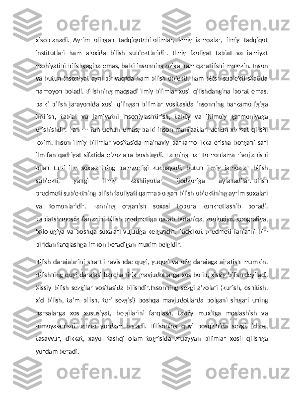 xisoblanadi.   Ayrim   olingan   tadqiqotchi-olimlar,   ilmiy   jamoalar,   ilmiy   tadqiqot
institutlari   ham   aloxida   bilish   sub’ektlaridir.   Ilmiy   faoliyat   tabiat   va   jamiyat
mohiyatini bilishgagina emas, balki insonning oziga ham qaratilishi mumkin. Inson
va butun insoniyat ayni bir vaqtda ham bilish ob’ekti, ham bilish sub’ekti sifatida
namoyon boladi.   Bilishning maqsadi   ilmiy bilimlar xosil qilishdangina iborat emas,
balki   bilish   jarayonida   xosil   qilingan   bilimlar   vositasida   insonning   barkamolligiga
intilish,   tabiat   va   jamiyatni   insoniylashtirish,   tabiiy   va   ijtimoiy   garmoniyaga
erishishdir.   Fan   —   fan   uchun   emas,   balki   inson   manfaatlari   uchun   xizmat   qilishi
lozim.   Inson   ilmiy   bilimlar   vositasida   ma’naviy   barkamollikka   erisha   borgani   sari
ilm-fan   qadriyat   sifatida  e’zozlana  boshlaydi.  Fanning  har   tomonlama  rivojlanishi
bilan   turli   ilm   soxalarining   hamkorligi   kuchayadi,   butun   ilmiy   jamoalar   bilish
sub’ekti,   yangi   ilmiy   kashfiyotlar   ijodkoriga   aylanadilar.   Bilish
predmeti   sub’ektning bilish faoliyati qamrab olgan bilish ob’ektining ayrim soxalari
va   tomonlaridir.   Fanning   organish   soxasi   tobora   konkretlashib   boradi.
Тabiatshunoslik fanlarini bilish predmetiga qarab botaniqa, zoologiya, geografiya,
ixtiologiya   va   boshqa   soxalari   vujudga   kelgandir.   Тadkikot   predmeti   fanlarni   bir-
biridan farqlashga imkon beradigan muxim belgidir.  
Bilish   darajalarini   shartli   ravishda:   quyi,   yuqori   va   oliy   darajaga   ajratish   mumkin.
Bilishning quyi  darajasi barcha  tirik   mavjudotlarga xos  bolib,   xissiy  bilish   deyiladi.
Хissiy   bilish   sezgilar   vositasida   bilishdir.Insonning   sezgi   a’zolari   (kurish,   eshitish,
xid   bilish,   ta’m   bilish,   teri   sezgisi)   boshqa   mavjudotlarda   bolgani   singari   uning
narsalarga   xos   xususiyat,   belgilarini   farqlash,   tabiiy   muxitga   moslashish   va
himoyalanishi   uchun   yordam   beradi.   Bilishning   quyi   bosqichida   sezgi,   idrok,
tasavvur,   dikkat,   xayol   tashqi   olam   togrisida   muayyan   bilimlar   xosil   qilishga
yordam beradi. 