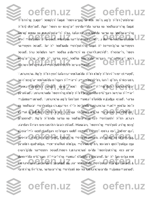 Bilishning   yuqori   bosqichi   faqat   insonlargagina   xos   bolib,   aqliy   bilish   (ratsional
bilish)   deyiladi.   Agar   inson   oz   sezgilari   yordamida   narsa   va   hodisalarning   faqat
tashqi   xossa   va   xususiyatlarini   bilsa,   tafakkur   vositasida   narsa   va   hodisalarning
ichki mohiyatini bilib oladi. Mohiyat hamisha yashirindir, u doimo hodisa sifatida
namoyon   boladi.   Har   bir   hodisada   mohiyatning   faqat   bir   tomonigina   namoyon
boladi.   Shu   boisdan   ham   hodisa   aldamchi   va   chalKituvchidir.   Binobarin,   inson
sezgilarining   biron   bir   narsa   yoki   hodisa   togrisida   bergan   ma’lumotlari   xech
kachon uning butun mohiyatini ochib bera olmaydi.  
Тushuncha.   Aqliy bilish yoki tafakkur vositasida bilish xissiy bilishni inkor etmaydi,
balki sezgilar vositasida olingan bilimlarni umumlashtirish, tahlil qilish, sintezlash,
mavxumlashtirish   orqali   yangi   xosil   qilingan   bilimlardan   tushunchalar
yaratiladi.Тushunchada insonning xissiy bilish jarayonida orttirgan barcha bilimlari
mujassamlashadi.  Тushuncha aqliy faoliyat  maxsuli sifatida vujudga  keladi. Narsa
va   hodisalar   mohiyatiga   chuqurrok   kirib   borishda   tushuncha   muxim   vosita   bolib
xizmat   qiladi.Aqliy   bilish   xissiy   bilishga   nisbatan   ancha   murakkab   va   ziddiyatli
jarayondir.   Aqliy   bilishda   narsa   va   hodisalarning   tub   mohiyatini   bilish   uchun
ulardan   fikran   ozoklashish   talab   etiladi.   Masalan,   insonning   mohiyati   uning   sezgi
a’zolarimiz kayd etadigan   kelishgan kaddi-komati, chiroyli koshu kozi, ijodkor quli,
oyoklari bilan belgilanmaydi. Insonning mohiyati avvalo, uning aql va tafakkurga,
yaratish   qudratiga,   mexr-shafkat   xissiga,   mehnat   qilish,   sozlash   qobiliyatiga   ega
ekanligida   namoyon   boladi.Inson   tushunchasi   ozida   insoniyatning   kop   asrlar
davomida   orttirgan   bilimlarining   maxsuli   sifatida   shakllandi.Har   bir   fan   oziga   xos
tushunchalar   apparatini   yaratadi   va   ular   vositasida   mohiyatni   bilishga   intiladi.   I.
Kantning fikricha, narsalarning mohiyati soz va tushunchalarda mujassamlashadi. 