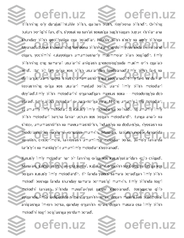Bilishning   oliy   darajasi   intuitiv   bilish,   qalban   bilish,   Koyibona   bilishdir.   Ozining
butun borliqini fan, din, siyosat va san’at soxasiga bagishlagan buyuk kishilar ana
shunday   bilish   qobiliyatiga   ega   boladilar.   Intuitiv   bilish   xissiy   va   aqliy   bilishga
tayanadi. Buyuk shaxslarning Koyibona bilishi ularning doimiy ravishda fikrini band
etgan,   yechimini   kutayotgan   umumbashariy   muammolar   bilan   bogliqdir.   Ilmiy
bilishning   eng   samarali   usullarini   aniqlash   gnoseologiyada   muxim   orin   egallab
keldi.   Har   bir   fan   oziga   xos   bilish   usullaridan   foydalanadi.Ilmiy   bilish   fakt   va
dalillarga, ularni qayta ishlash, umumlashtirishga asoslanadi.  Ilmiy fakt va  dalillar
toplashning   oziga   xos   usullari   mavjud   bolib,   ularni   ilmiy   bilish   metodlari
deyiladi.Ilmiy   bilish   metodlarini   organadigan   maxsus   soxa   —   metodologiya   deb
ataladi. Ilmiy bilish metodlari oz harakteriga kora: 1) eng umumiy ilmiy metodlar;
2) umumiy ilmiy metodlar; 3) xususiy ilmiy metodlarga bolinadi.Eng umumiy ilmiy
bilish   metodlari   barcha   fanlar   uchun   xos   bolgan   metodlardir.   Bunga   analiz   va
sintez, umumlashtirish va mavxumlashtirish, induksiya va deduksiya, kiyoslash va
modellashtirish   kabilarni   korsatish   mumkin.   Masalan,   tabiatshunoslik   fanlarida
kozatish,   eksperiment,   takkoslash   umumilmiy   metodlar   bolsa,   ijtimoiy   fanlarda
tarixiylik va mantiqiylik umumilmiy metodlar xisoblanadi.
Хususiy   ilmiy   metodlar   har   bir   fanning   oziga   xos   xususiyatlaridan   kelib   chiqadi.
Masalan, suxbatlashish, anketa surovi, xujjatlarni organish sotsiologiya faniga xos
bolgan   xususiy   ilmiy   metodlardir.   Bir   fanda   yaxshi   samara   beradigan   ilmiy   bilish
metodi   boshqa   fanda   shunday   samara   bermasligi   mumkin.   Ilmiy   bilishda   togri
metodni   tanlash   bilishda   muvaffakiyat   garovi   xisoblanadi.   Boshqacha   qilib
aytganda,   ilmiy   tadqiqotda   nimani   organish   kerak,   degan   masala   fan   predmetini
aniqlashga   imkon   bersa,   qanday   organish   kerak,   degan   masala   esa   ilmiy   bilish
metodini togri belgilashga yordam beradi. 
