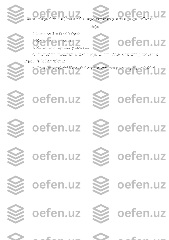 Xona interyeri hamda jihozlanish dizayni zamonaviy taraqqiyot yo‘nalishlari
Reja:
1. Interer va fasadlarni bo‘yash
2. Xona intererini bezatish
3. Xona intereridagi badiiy bezaklar.  
4.Umumta’lim   maktablarida   texnologiya   ta’limi   o‘quv   xonalarini   jihozlash   va
unga qo‘yiladigan talablar.
5.O‘quv ustaxonalarini jihozlash dizayni va zamonaviy taraqqiyot yo‘nalishlari. 