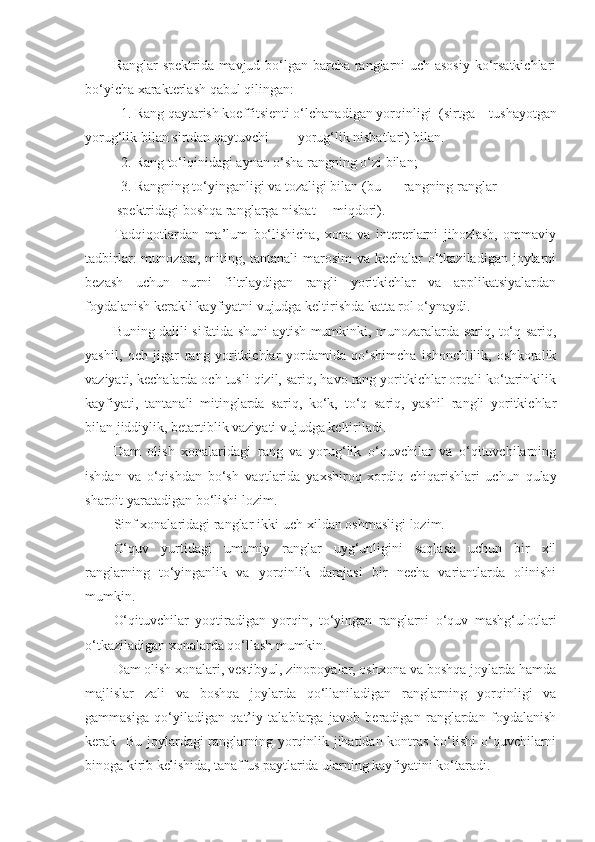 Ranglar spektrida mavjud bo‘lgan barcha ranglarni uch asosiy ko‘rsatkichlari
bo‘yicha xarakterlash qabul qilingan: 
1. Rang qaytarish koeffitsienti o‘lchanadigan yorqinligi  (sirtga   tushayotgan
yorug‘lik bilan sirtdan qaytuvchi  yorug‘lik nisbatlari) bilan. 
2. Rang to‘lqinidagi aynan o‘sha rangning o‘zi bilan; 
3. Rangning to‘yinganligi va tozaligi bilan (bu  rangning ranglar
 spektridagi boshqa ranglarga nisbat  miqdori).
Tadqiqotlardan   ma’lum   bo‘lishicha,   xona   va   intererlarni   jihozlash,   ommaviy
tadbirlar:   munozara,  miting,  tantanali   marosim   va  kechalar  o‘tkaziladigan  joylarni
bezash   uchun   nurni   filtrlaydigan   rangli   yoritkichlar   va   applikatsiyalardan
foydalanish kerakli kayfiyatni vujudga keltirishda katta rol o‘ynaydi. 
Buning dalili sifatida shuni aytish mumkinki, munozaralarda sariq, to‘q sariq,
yashil,   och   jigar   rang   yoritkichlar   yordamida   qo‘shimcha   ishonchlilik,   oshkoralik
vaziyati, kechalarda och tusli qizil, sariq, havo rang yoritkichlar orqali ko‘tarinkilik
kayfiyati,   tantanali   mitinglarda   sariq,   ko‘k,   to‘q   sariq,   yashil   rangli   yoritkichlar
bilan jiddiylik, betartiblik vaziyati vujudga keltiriladi. 
Dam   olish   xonalaridagi   rang   va   yorug‘lik   o‘quvchilar   va   o‘qituvchilarning
ishdan   va   o‘qishdan   bo‘sh   vaqtlarida   yaxshiroq   xordiq   chiqarishlari   uchun   qulay
sharoit yaratadigan bo‘lishi lozim. 
Sinf xonalaridagi ranglar ikki-uch xildan oshmasligi lozim. 
O‘quv   yurtidagi   umumiy   ranglar   uyg‘unligini   saqlash   uchun   bir   xil
ranglarning   to‘yinganlik   va   yorqinlik   darajasi   bir   necha   variantlarda   olinishi
mumkin.
O‘qituvchilar   yoqtiradigan   yorqin,   to‘yingan   ranglarni   o‘quv   mashg‘ulotlari
o‘tkaziladigan xonalarda qo‘llash mumkin. 
Dam olish xonalari, vestibyul, zinopoyalar, oshxona va boshqa joylarda hamda
majlislar   zali   va   boshqa   joylarda   qo‘llaniladigan   ranglarning   yorqinligi   va
gammasiga   qo‘yiladigan   qat’iy   talablarga   javob   beradigan   ranglardan   foydalanish
kerak   Bu joylardagi ranglarning yorqinlik jihatidan kontras bo‘lishi  o‘quvchilarni
binoga kirib kelishida, tanaffus paytlarida ularning kayfiyatini ko‘taradi.  