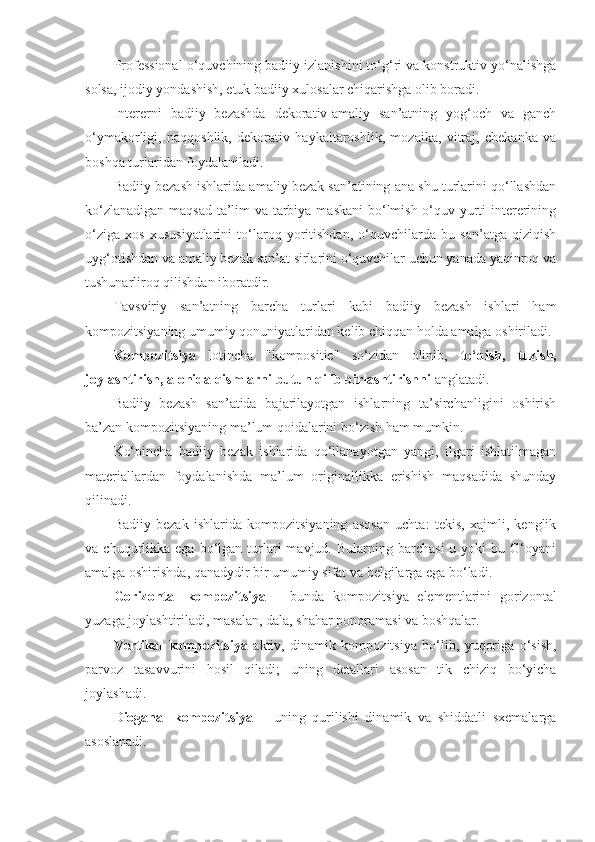 Professional o‘quvchining badiiy izlanishini to‘g‘ri va konstruktiv yo‘nalishga
solsa, ijodiy yondashish, etuk badiiy xulosalar chiqarishga olib boradi. 
Intererni   badiiy   bezashda   dekorativ-amaliy   san’atning   yog‘och   va   ganch
o‘ymakorligi,   naqqoshlik,   dekorativ   haykaltaroshlik,   mozaika,   vitraj,   chekanka   va
boshqa turlaridan foydalaniladi. 
Badiiy bezash ishlarida amaliy bezak san’atining ana shu turlarini qo‘llashdan
ko‘zlanadigan maqsad-ta’lim va tarbiya maskani  bo‘lmish o‘quv yurti  intererining
o‘ziga   xos   xususiyatlarini   to‘laroq   yoritishdan,   o‘quvchilarda   bu   san’atga   qiziqish
uyg‘otishdan va amaliy bezak san’at sirlarini o‘quvchilar uchun yanada yaqinroq va
tushunarliroq qilishdan iboratdir.
Tavsviriy   san’atning   barcha   turlari   kabi   badiiy   bezash   ishlari   ham
kompozitsiyaning umumiy qonuniyatlaridan kelib chiqqan holda amalga oshiriladi.
Kompozitsiya   lotincha   "kompositie"   so‘zidan   olinib,   to‘qish,   tuzish,
joylashtirish, alohida qismlarni butun qilib birlashtirishni  anglatadi. 
Badiiy   bezash   san’atida   bajarilayotgan   ishlarning   ta’sirchanligini   oshirish
ba’zan kompozitsiyaning ma’lum qoidalarini bo‘zish ham mumkin. 
Ko‘pincha   badiiy   bezak   ishlarida   qo‘llanayotgan   yangi,   ilgari   ishlatilmagan
materiallardan   foydalanishda   ma’lum   originallikka   erishish   maqsadida   shunday
qilinadi. 
Badiiy   bezak   ishlarida   kompozitsiyaning   asosan   uchta:   tekis,   xajmli,   kenglik
va  chuqurlikka  ega  bo‘lgan  turlari   mavjud.  Bularning  barchasi  u  yoki  bu  G‘oyani
amalga oshirishda, qanadydir bir umumiy sifat va belgilarga ega bo‘ladi. 
Gorizontal   kompozitsiya   –   bunda   kompozitsiya   elementlarini   gorizontal
yuzaga joylashtiriladi, masalan, dala, shahar ponoramasi va boshqalar. 
Vertikal   kompozitsiya   aktiv,   dinamik   kompozitsiya   bo‘lib,   yuqoriga   o‘sish,
parvoz   tasavvurini   hosil   qiladi;   uning   detallari   asosan   tik   chiziq   bo‘yicha
joylashadi. 
Dioganal   kompozitsiya   –   uning   qurilishi   dinamik   va   shiddatli   sxemalarga
asoslanadi.  