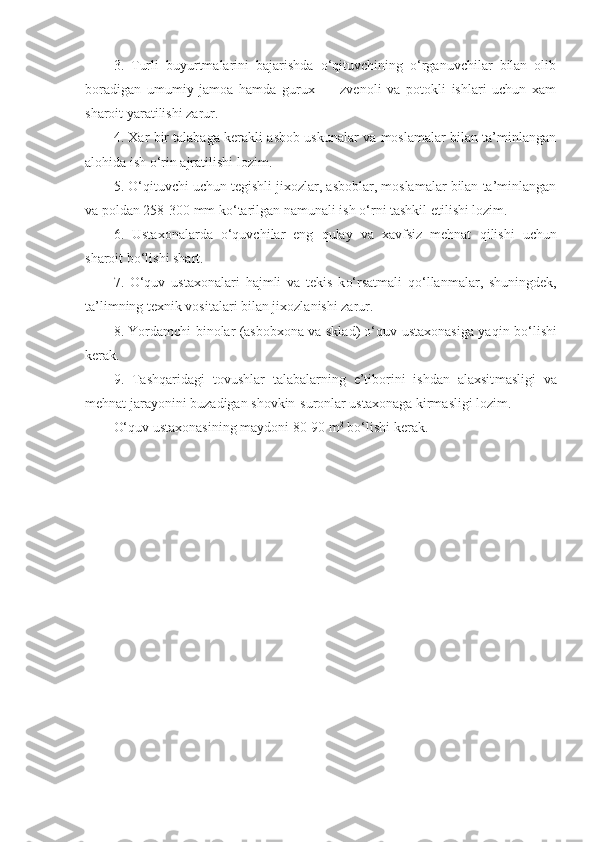 3.   Turli   buyurtmalarini   bajarishda   o‘qituvchining   o‘rganuvchilar   bilan   olib
boradigan   umumiy   jamoa   hamda   gurux   —   zvenoli   va   potokli   ishlari   uchun   xam
sharoit yaratilishi zarur.
4. Xar bir talabaga kerakli asbob uskunalar va moslamalar bilan ta’minlangan
alo h ida ish  o‘ rin ajratilishi lozim.
5.  O‘q ituvchi uchun tegishli jixozlar, asboblar, moslamalar bilan ta’minlangan
va poldan 258-300 mm k o‘ tarilgan namunali ish  o‘ rni tashkil etilishi lozim.
6.   Ustaxonalarda   o‘quvchilar   eng   q ulay   va   xavfsiz   mehnat   q ilish i   uchun
sharoit b o‘ lishi shart.
7.   O‘quv   ustaxonalari   h ajmli   va   tekis   k o‘ rsatmali   qo‘ llanmalar,   shuningdek,
ta’limning texnik vositalari bilan jixozlanishi zarur.
8.   Yordamchi binolar (asbobxona va sklad) o‘quv ustaxonasiga ya q in b o‘ lishi
ker a k.
9.   Tash q aridagi   tovushlar   talabalarning   e’tiborini   ishdan   alaxsit masligi   va
mehnat jarayonini buzadigan shovkin-suronlar ustaxonaga kirmasligi lozim.
O‘quv ustaxonasining maydoni 80-90 m 2
 b o‘ lishi kerak.  