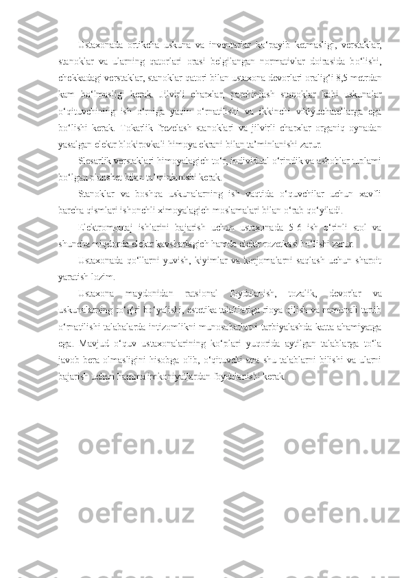 Ustaxonada   ortikcha   uskuna   va   inventarlar   k o‘ payib   ketmasligi,   verstaklar,
stanoklar   va   ularning   q atorlari   orasi   belgilangan   normativlar   doirasida   b o‘ lishi,
chekkadagi verstaklar, stanoklar  q atori bilan ustaxona devorlari orali g‘ i 8,5 metrdan
kam   b o‘ lmasligi   kerak.   Jilvirli   charxlar,   parchinlash   stanoklar   kabi   uskunalar
o‘qituvchining   ish   o‘rniga   yaqin   o‘rnatilishi   va   ikkinchi   viklyuchatellarga   ega
bo‘lishi   kerak.   Tokarlik   frezelash   stanoklari   va   jilvirli   charxlar   organiq   oynadan
yasalgan elektr blokirovkali himoya ekrani bilan ta’minlanishi zarur.
Slesarlik verstaklari himoyalagich to‘r, individual o‘rindik va asboblar tuplami
bo‘lgan planshet bilan ta’minlanishi kerak.
Stanoklar   va   boshqa   uskunalarning   ish   vaqtida   o‘quvchilar   uchun   xavfli
barcha qismlari ishonchli ximoyalagich moslamalari bilan o‘rab qo‘yiladi.
Elektromontaj   ishlarini   bajarish   uchun   ustaxonada   5-6   ish   o‘rinli   stol   va
shuncha miqdorda elektr kavsharlagich hamda elektr rozetkasi bo‘lishi zarur.
Ustaxonada   qo‘llarni   yuvish,   kiyimlar   va   korjomalarni   saqlash   uchun   sharoit
yaratish lozim.
Ustaxona   maydonidan   ratsional   foydalanish,   tozalik,   devorlar   va
uskunalarning to‘g‘ri bo‘yalishi, estetika talablariga rioya qilish va namunali tartib
o‘rnatilishi talabalarda intizomlikni munosabatlarni tarbiyalashda katta ahamiyatga
ega.   Mavjud   o‘quv   ustaxonalarining   ko‘plari   yuqorida   aytilgan   talablarga   to‘la
javob bera  olmasligini  hisobga   olib,  o‘qituvchi   ana  shu  talablarni   bilishi   va ularni
bajarish uchun hamma imkoniyatlardan foydalanishi kerak. 