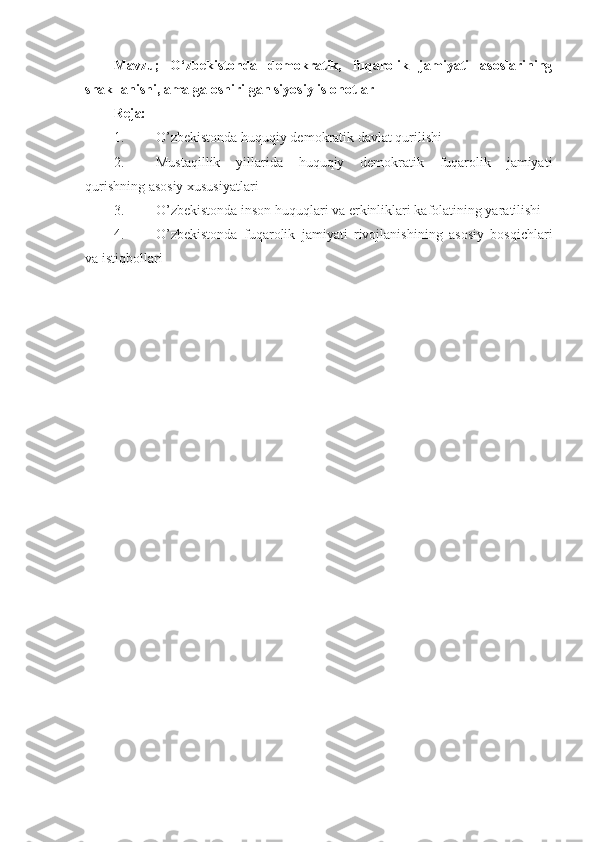 Mavzu;   O‘zbekistonda   demokratik,   fuqarolik   jamiyati   asoslarining
shakllanishi, amalga oshirilgan siyosiy islohotlar
Reja:
1. O’zbekistonda huquqiy demokratik davlat qurilishi 
2. Mustaqillik   yillarida   huquqiy   demokratik   fuqarolik   jamiyati
qurishning asosiy xususiyatlari 
3. O’zbekistonda inson huquqlari va erkinliklari kafolatining yaratilishi
4. O’zbekistonda   fuqarolik   jamiyati   rivojlanishining   asosiy   bosqichlari
va istiqbollari 