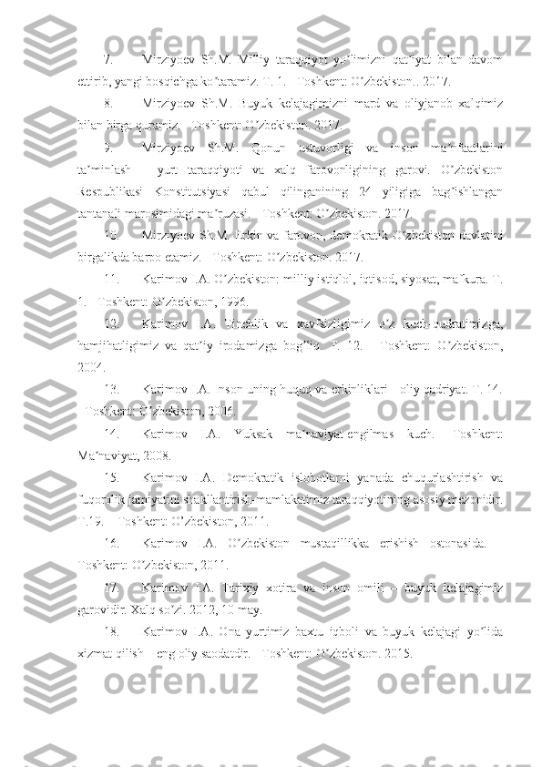 7. Mirziyoev   Sh.M.   Milliy   taraqqiyot   yo limizni   qat iyat   bilan   davomʼ ʼ
ettirib, yangi bosqichga ko taramiz. T. 1. - Toshkent: O zbekiston.. 2017.	
ʼ ʼ
8. Mirziyoev   Sh.M.   Buyuk   kelajagimizni   mard   va   oliyjanob   xalqimiz
bilan birga quramiz. - Toshkent: O zbekiston. 2017.	
ʼ
9. Mirziyoev   Sh.M.   Qonun   ustuvorligi   va   inson   ma nfaatlarini	
ʼ
ta minlash   –   yurt   taraqqiyoti   va   xalq   farovonligining   garovi.   O zbekiston	
ʼ ʼ
Respublikasi   Konstitutsiyasi   qabul   qilinganining   24   yiligiga   bag ishlangan	
ʼ
tantanali marosimidagi ma ruzasi. - Toshkent: O zbekiston. 2017.	
ʼ ʼ
10. Mirziyoev Sh.M. Erkin va farovon, demokratik O zbekiston davlatini	
ʼ
birgalikda barpo etamiz. - Toshkent: O zbekiston. 2017.	
ʼ
11. Karimov I.А. O zbekiston: milliy istiqlol, iqtisod, siyosat, mafkura. T.	
ʼ
1. - Toshkent: O zbekiston, 1996.	
ʼ
12. Karimov   I.А.   Tinchlik   va   xavfsizligimiz   o z   kuch-qudratimizga,	
ʼ
hamjihatligimiz   va   qat iy   irodamizga   bog liq.   T.   12.   -   Toshkent:   O zbekiston,	
ʼ ʼ ʼ
2004. 
13. Karimov I.А. Inson uning huquq va erkinliklari - oliy qadriyat. T. 14.
- Toshkent: O zbekiston, 2006. 	
ʼ
14. Karimov   I.А.   Yuksak   ma naviyat-engilmas   kuch.   -Toshkent:	
ʼ
Ma naviyat, 2008.	
ʼ
15. Karimov   I.А.   Demokratik   islohotlarni   yanada   chuqurlashtirish   va
fuqorolik jamiyatini shakllantirish-mamlakatimiz taraqqiyotining asosiy mezonidir.
T.19. – Toshkent: O’zbekiston, 2011. 
16. Karimov   I.А.   O zbekiston   mustaqillikka   erishish   ostonasida.   –	
ʼ
Toshkent: O zbekiston, 2011. 	
ʼ
17. Karimov   I. А .   Tarixiy   xotira   va   inson   omili   –   buyuk   kelajagimiz
garovidir. Xalq so zi. 2012, 10 may. 	
ʼ
18. Karimov   I. А .   Ona   yurtimiz   baxtu   iqboli   va   buyuk   kelajagi   yo lida	
ʼ
xizmat qilish – eng oliy saodatdir. - Toshkent: O zbekiston. 2015.	
ʼ 