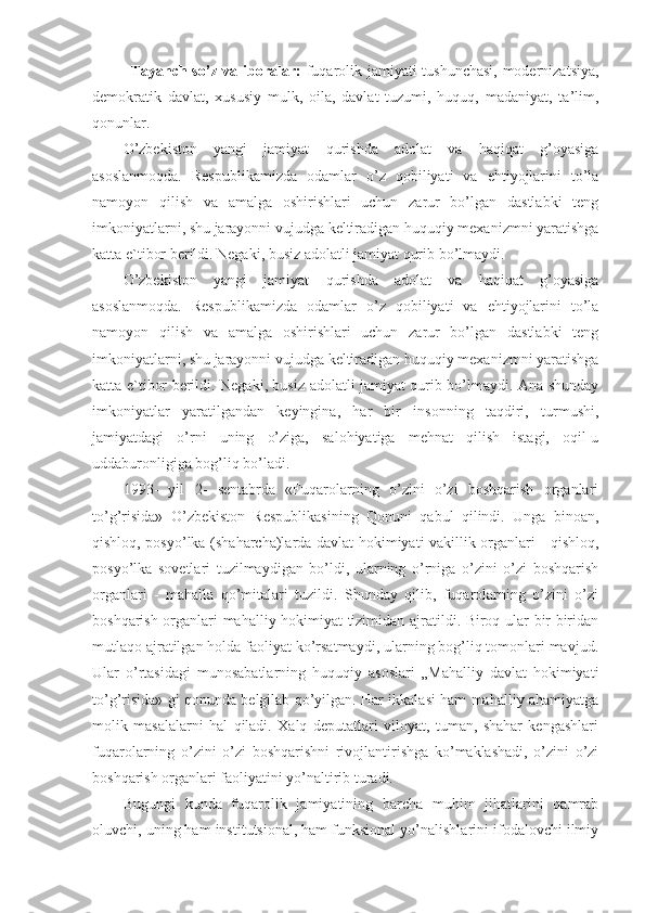 Tayanch so’z va iboralar:   fuqarolik jamiyati tushunchasi,  modernizatsiya,
demokratik   davlat,   xususiy   mulk,   oila,   davlat   tuzumi,   huquq,   madaniyat,   ta’lim,
qonunlar. 
O’zbekiston   yangi   jamiyat   qurishda   adolat   va   haqiqat   g’oyasiga
asoslanmoqda.   Respublikamizda   odamlar   o’z   qobiliyati   va   ehtiyojlarini   to’la
namoyon   qilish   va   amalga   oshirishlari   uchun   zarur   bo’lgan   dastlabki   teng
imkoniyatlarni, shu jarayonni vujudga keltiradigan huquqiy mexanizmni yaratishga
katta e`tibor berildi. Negaki, busiz adolatli jamiyat qurib bo’lmaydi. 
O’zbekiston   yangi   jamiyat   qurishda   adolat   va   haqiqat   g’oyasiga
asoslanmoqda.   Respublikamizda   odamlar   o’z   qobiliyati   va   ehtiyojlarini   to’la
namoyon   qilish   va   amalga   oshirishlari   uchun   zarur   bo’lgan   dastlabki   teng
imkoniyatlarni, shu jarayonni vujudga keltiradigan huquqiy mexanizmni yaratishga
katta e`tibor berildi. Negaki, busiz adolatli jamiyat qurib bo’lmaydi. Ana shunday
imkoniyatlar   yaratilgandan   keyingina,   har   bir   insonning   taqdiri,   turmushi,
jamiyatdagi   o’rni   uning   o’ziga,   salohiyatiga   mehnat   qilish   istagi,   oqil-u
uddaburonligiga bog’liq bo’ladi.
1993-   yil   2-   sentabrda   «Fuqarolarning   o’zini   o’zi   boshqarish   organlari
to’g’risida»   O’zbekiston   Respublikasining   Qonuni   qabul   qilindi.   Unga   binoan,
qishloq, posyo’lka (shaharcha)larda davlat hokimiyati vakillik organlari - qishloq,
posyo’lka   sovetlari   tuzilmaydigan   bo’ldi,   ularning   o’rniga   o’zini   o’zi   boshqarish
organlari   -   mahalla   qo’mitalari   tuzildi.   Shunday   qilib,   fuqarolarning   o’zini   o’zi
boshqarish organlari mahalliy hokimiyat tizimidan ajratildi. Biroq ular bir-biridan
mutlaqo ajratilgan holda faoliyat ko’rsatmaydi, ularning bog’liq tomonlari mavjud.
Ular   o’rtasidagi   munosabatlarning   huquqiy   asoslari   „Mahalliy   davlat   hokimiyati
to’g’risida» gi qonunda belgilab qo’yilgan. Har ikkalasi ham mahalliy ahamiyatga
molik   masalalarni   hal   qiladi.   Xalq   deputatlari   viloyat,   tuman,   shahar   kengashlari
fuqarolarning   o’zini   o’zi   boshqarishni   rivojlantirishga   ko’maklashadi,   o’zini   o’zi
boshqarish organlari faoliyatini yo’naltirib turadi.
Bugungi   kunda   fuqarolik   jamiyatining   barcha   muhim   jihatlarini   qamrab
oluvchi, uning ham institutsional, ham funksional yo’nalishlarini ifodalovchi ilmiy 