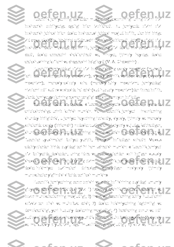 Fuqarolik   jamiyatining  davlatdan   mustaqilligi,  avtonomligi   uning  o’zini   o’zi
boshqarish   qobiliyatiga   egaligi   bilan   izohlanadi.   Bu   jamiyatda   o’zini   o’zi
boshqarish   jabhasi   bilan   davlat   boshqaruvi   jabhasi   mavjud   bo’lib,   ular   biri-biriga
zid emas, aksincha, bir-birini to’ldiruvchi tizimlar hisoblanadi. Ijtimoiy o’zini o’zi
boshqarish   ustun   mavqega   ega   bo’lib,   jamiyatning   o’zi   davlat   boshqaruvini   joriy
etadi,   davlat   apparatini   shakllantiradi   va,   nihoyat,   ijtimoiy   hayotga   davlat
aralashuvining ko’lami va chegarasini belgilaydi (V. A. Chetvernin) .
Fuqarolik jamiyatidagi o’zini o’zi boshqarishning asosiy mexanizm (murvat)
lari:–erkin   bozor   (iqtisodiy   mexanizm);   siyosiy   erkinlik   va   demokratiya   (siyosiy
mexanizm);   manaviy-axloqiy   soha   (manaviy-ruhiy   mexanizm;   jamiyatdagi
nizolarni odil sudlov vositasida hal etish (sud-huquqiy mexanizm)dan iborat bo’lib,
ularda jamiyat azolarining rasman tengligi prinsipi namoyon bo’ladi.
Yuqoridagi   tahlillar   asosida   «fuqarolik   jamiyati»   tushunchasini   yana-da
aniqlashtirishga   urinib   ko’rish   mumkin.   Yani:   fuqarolik   jamiyati   –   insonlarning
shunday   birligidirki,   u   jamiyat   hayotining   iqtisodiy,   siyosiy,   ijtimoiy   va   manaviy
sohalarida asosiy (birlamchi) nodavlat tuzilmalarni ixtiyoriy vujudga keltiradigan,
shuningdek   nodavlat   munosabatlarning   majmui   va   erkin   insonlar,   tashkilotlar   va
fuqarolar   uyushmalari   faoliyat   yuritib,   namoyon   bo’ladigan   sohadir.   Maxsus
adabiyotlardan birida quyidagi tarifni ham uchratish mumkin: «Fuqarolik jamiyati
o’z   faoliyatida   davlatdan,   uning   idora   va   muassasalaridan   xoli   bo’lgan   xususiy
shaxslar,   guruhlar   va   institutlarning   tizimi...   Fuqarolik   jamiyatini   mam¬lakatdagi
davlat-hokimiyat   tuzilmalari   doirasiga   kirmaydigan   nosiyosiy   ijtimoiy
munosabatlar yig’indisi sifatida tariflash mumkin» 
Fuqarolik   jamiyatining   qaror   topishi   va   zohir   bo’lishining   quyidagi   umumiy
g’oya   va   prinsiplarini   takidlash   joiz:   1)   iqtisodiy   erkinlik,   turli   mulk   shakllari   va
bozor  munosabatlarining  mavjudligi;  2)  inson va  fuqarolarning tabiiy huquqlarini
so’zsiz   tan   olish   va   muhofaza   etish;   3)   davlat   hokimiyatining   legitimligi   va
demokratikligi, yani  huquqiy davlatning mavjudligi;  4)  barchaning  qonun va odil
sudlov   oldida   tengligi,   shaxsning   yuridik   jihatdan   muhofazalanganligi;   5)   siyosiy
va   mafkuraviy   plyuralizm,   legal   muxolifatning   mavjudligi;   6)   so’z   va   matbuot 