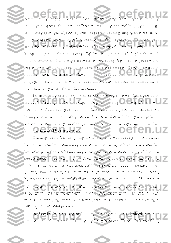 Ammo   milliy   huquqni   shakllantirishda   xalqaro   meyorlarga   tayanish   huquqiy
taraqqiyotning yetakchi ananasi bo’layotgan ekan, u yuqoridagi huquqiy holatlarga
tasir etmay qolmaydi. U, avvalo, shaxs huquqiy holatining kengayishida aks etadi.
Bunga   huquqiy   davlatning   yo’l   yomonligi   sababli   haydovchilar   oldidagi   yoki
sanitariya-epidemiologiya   xizmatining   talab   darajasida   emasligi   sababli   zarar
ko’rgan   fuqarolar   oldidagi   javobgarligi   haqida   qonunlar   qabul   qilinishi   misol
bo’lishi  mumkin. Hatto  ilmiy adabiyotlarda  davlatning fuqaro oldida  javobgarligi
haqida   maxsus   qonun   qabul   qilish   zarurligi   takidlanmoqda.   Demak,   shaxsning
huquqiy   holati,   erkinliklari,   davlat   bilan   munosabatlari   huquqiy   davlatda
kengayadi.   Bu   esa,   o’z   navbatida,   davlatning   shaxs   erkinliklarini   taminlashdagi
o’rni va ahamiyati oshishidan dalolat beradi.
Shaxs huquqiy holatining, erkinliklarining kengayishi davlat funksiyalarining
qisqarishi   hisobiga   sodir   bo’lmaydi.   Fuqarolik   jamiyatini   rivojlantirish   aslo
davlatni   zaiflashtirish   yoki   uni   o’z   funksiyalarini   bajarishdan   chetlashtirish
hisobiga   amalga   oshirilmasligi   kerak.   Aksincha,   davlat   hokimiyat   organlarini
qonuniylik   va   huquqiy   tartibni   jamoatchilik   obro’siga   tayangan   holda   har
tomonlama mustahkamlashi zarur.
Huquqiy davlat fuqarolik jamiyati shaklidir va davlat huquqiy bo’lnshi uchun
kuchli, hayot kechirib keta oladigan, erksevar, har qanday antidemokratik avtoritar
tajivuzlarga qarshilik ko’rsata oladigan jamiyat bo’lish« kerak. Buning o’chun esa
avvalo Davlat hokimiyatini demokratiya, o’znni o’zi boshqarish va xalqning to’la
Hokimligi   prinsiplari   asosida   qayta   tashkil   etish   zarur.   Huquqiy   davlatga   borish
yo’lida,   avvalo   jamiyatga   mamuriy   buyruqbozlik   bilan   rahbarlik   qilishni,
byurokratizmni,   saylab   qo’yiladigan   organlar   ustidan   ijro   etuvchi   organlar
hukmronligini,   shaxsning,   jamoalarning   siyoeiy   jihatdan   o’z-o’zini   ifodalash
shakllarining   rivojlanmaganligani   yengib   o’tish,   odamlarning   davlatga   bo’lgan
munosabatlarini (unga doimo zo’ravonlik, majburlash apparati deb qarab kelingan
edi) qayta ko’rib chiqish zarur. 
Jamiyatning huquqiy ongi va huquqiy madaniyati huquqiy davlatning muhim
omili.va   shartidir.   Ammo   tuban   siyosiy-huquqiy   savodlilik   va   chalasavodlilik, 