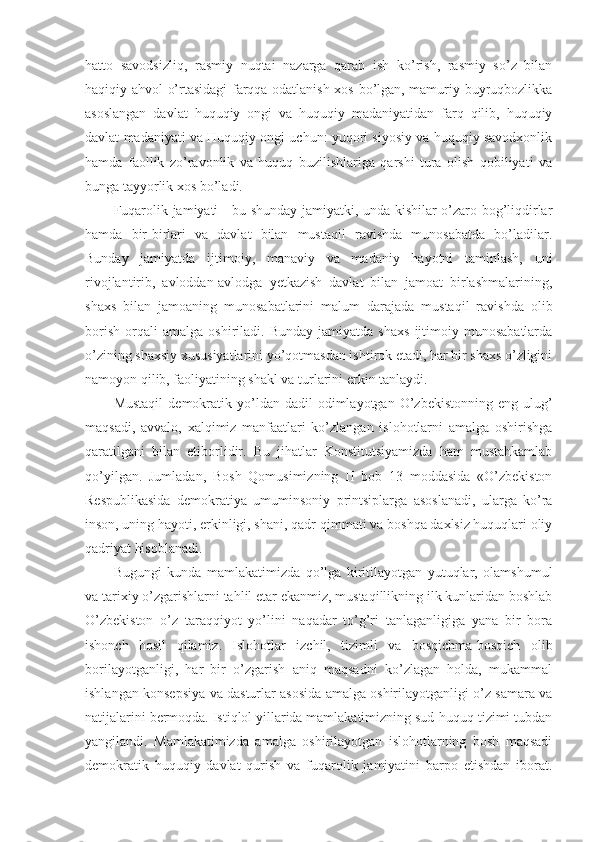 hatto   savodsizliq,   rasmiy   nuqtai   nazarga   qarab   ish   ko’rish,   rasmiy   so’z   bilan
haqiqiy ahvol o’rtasidagi farqqa odatlanish xos bo’lgan, mamuriy-buyruqbozlikka
asoslangan   davlat   huquqiy   ongi   va   huquqiy   madaniyatidan   farq   qilib,   huquqiy
davlat madaniyati va Huquqiy ongi uchun: yuqori siyosiy va huquqiy savodxonlik
hamda   faollik   zo’ravonlik   va   huquq   buzilishlariga   qarshi   tura   olish   qobiliyati   va
bunga tayyorlik xos bo’ladi. 
Fuqarolik jamiyati - bu shunday jamiyatki, unda kishilar o’zaro bog’liqdirlar
hamda   bir-birlari   va   davlat   bilan   mustaqil   ravishda   munosabatda   bo’ladilar.
Bunday   jamiyatda   ijtimoiy,   manaviy   va   madaniy   hayotni   taminlash,   uni
rivojlantirib,   avloddan-avlodga   yetkazish   davlat   bilan   jamoat   birlashmalarining,
shaxs   bilan   jamoaning   munosabatlarini   malum   darajada   mustaqil   ravishda   olib
borish   orqali   amalga   oshiriladi.   Bunday   jamiyatda  shaxs   ijtimoiy  munosabatlarda
o’zining shaxsiy xususiyatlarini yo’qotmasdan ishtirok etadi, har bir shaxs o’zligini
namoyon qilib, faoliyatining shakl va turlarini erkin tanlaydi. 
Mustaqil   demokratik  yo’ldan  dadil  odimlayotgan  O’zbekistonning  eng  ulug’
maqsadi,   avvalo,   xalqimiz   manfaatlari   ko’zlangan   islohotlarni   amalga   oshirishga
qaratilgani   bilan   etiborlidir.   Bu   jihatlar   Konstitutsiyamizda   ham   mustahkamlab
qo’yilgan.   Jumladan,   Bosh   Qomusimizning   II   bob   13   moddasida   «O’zbekiston
Respublikasida   demokratiya   umuminsoniy   printsiplarga   asoslanadi,   ularga   ko’ra
inson, uning hayoti, erkinligi, shani, qadr-qimmati va boshqa daxlsiz huquqlari oliy
qadriyat hisoblanadi.
Bugungi   kunda   mamlakatimizda   qo’lga   kiritilayotgan   yutuqlar,   olamshumul
va tarixiy o’zgarishlarni tahlil etar ekanmiz, mustaqillikning ilk kunlaridan boshlab
O’zbekiston   o’z   taraqqiyot   yo’lini   naqadar   to’g’ri   tanlaganligiga   yana   bir   bora
ishonch   hosil   qilamiz.   Islohotlar   izchil,   tizimli   va   bosqichma-bosqich   olib
borilayotganligi,   har   bir   o’zgarish   aniq   maqsadni   ko’zlagan   holda,   mukammal
ishlangan konsepsiya va dasturlar asosida amalga oshirilayotganligi o’z samara va
natijalarini bermoqda. Istiqlol yillarida mamlakatimizning sud-huquq tizimi tubdan
yangilandi.   Mamlakatimizda   amalga   oshirilayotgan   islohotlarning   bosh   maqsadi
demokratik   huquqiy   davlat   qurish   va   fuqarolik   jamiyatini   barpo   etishdan   iborat. 