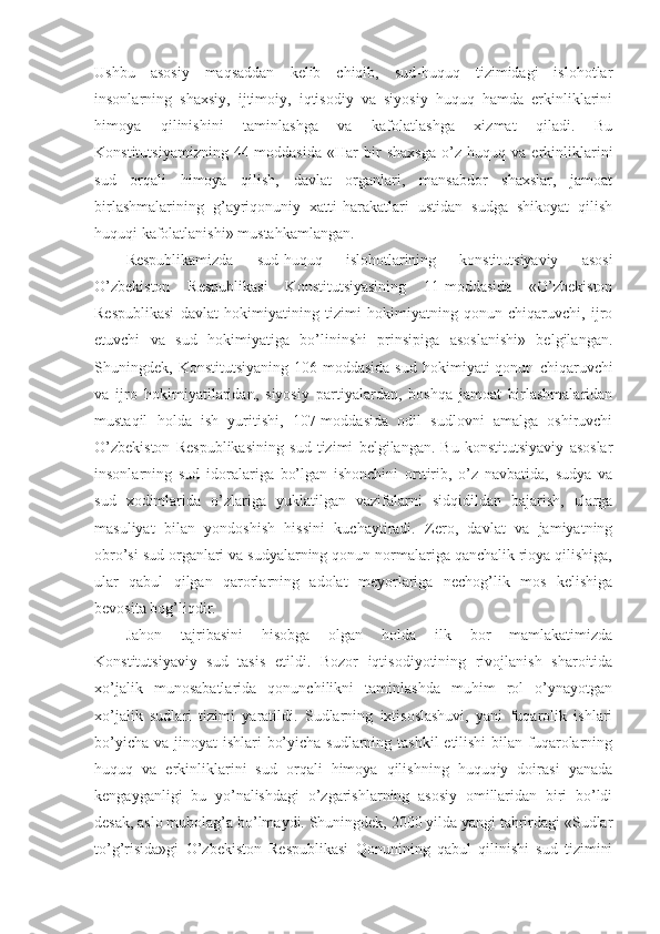 Ushbu   asosiy   maqsaddan   kelib   chiqib,   sud-huquq   tizimidagi   islohotlar
insonlarning   shaxsiy,   ijtimoiy,   iqtisodiy   va   siyosiy   huquq   hamda   erkinliklarini
himoya   qilinishini   taminlashga   va   kafolatlashga   xizmat   qiladi.   Bu
Konstitutsiyamizning   44-moddasida   «Har   bir   shaxsga   o’z   huquq   va   erkinliklarini
sud   orqali   himoya   qilish,   davlat   organlari,   mansabdor   shaxslar,   jamoat
birlashmalarining   g’ayriqonuniy   xatti-harakatlari   ustidan   sudga   shikoyat   qilish
huquqi kafolatlanishi» mustahkamlangan.
Respublikamizda   sud-huquq   islohotlarining   konstitutsiyaviy   asosi
O’zbekiston   Respublikasi   Konstitutsiyasining   11-moddasida   «O’zbekiston
Respublikasi   davlat   hokimiyatining   tizimi   hokimiyatning   qonun   chiqaruvchi,   ijro
etuvchi   va   sud   hokimiyatiga   bo’lininshi   prinsipiga   asoslanishi»   belgilangan.
Shuningdek,  Konstitutsiyaning   106-moddasida   sud   hokimiyati   qonun   chiqaruvchi
va   ijro   hokimiyatilaridan,   siyosiy   partiyalardan,   boshqa   jamoat   birlashmalaridan
mustaqil   holda   ish   yuritishi,   107-moddasida   odil   sudlovni   amalga   oshiruvchi
O’zbekiston   Respublikasining   sud   tizimi   belgilangan.   Bu   konstitutsiyaviy   asoslar
insonlarning   sud   idoralariga   bo’lgan   ishonchini   orttirib,   o’z   navbatida,   sudya   va
sud   xodimlarida   o’zlariga   yuklatilgan   vazifalarni   sidqidildan   bajarish,   ularga
masuliyat   bilan   yondoshish   hissini   kuchaytiradi.   Zero,   davlat   va   jamiyatning
obro’si sud organlari va sudyalarning qonun normalariga qanchalik rioya qilishiga,
ular   qabul   qilgan   qarorlarning   adolat   meyorlariga   nechog’lik   mos   kelishiga
bevosita bog’liqdir.
Jahon   tajribasini   hisobga   olgan   holda   ilk   bor   mamlakatimizda
Konstitutsiyaviy   sud   tasis   etildi.   Bozor   iqtisodiyotining   rivojlanish   sharoitida
xo’jalik   munosabatlarida   qonunchilikni   taminlashda   muhim   rol   o’ynayotgan
xo’jalik   sudlari   tizimi   yaratildi.   Sudlarning   ixtisoslashuvi,   yani   fuqarolik   ishlari
bo’yicha va jinoyat ishlari  bo’yicha sudlarning tashkil  etilishi  bilan fuqarolarning
huquq   va   erkinliklarini   sud   orqali   himoya   qilishning   huquqiy   doirasi   yanada
kengayganligi   bu   yo’nalishdagi   o’zgarishlarning   asosiy   omillaridan   biri   bo’ldi
desak, aslo mubolag’a bo’lmaydi. Shuningdek, 2000 yilda yangi tahrirdagi «Sudlar
to’g’risida»gi   O’zbekiston   Respublikasi   Qonunining   qabul   qilinishi   sud   tizimini 