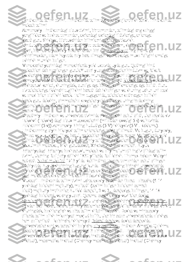 Hindistonda ta'lim tizimi. Hindistonda ta'lim tizimini rivojlantirish tarixi. Hindistonda
maktab ta'limi
Zamonaviy Hindistondagi o'quv tizimi, bir tomondan, ta'limdagi eng so'nggi 
yangiliklar va boshqa tomondan, asrlardagi asrlardagi ildizlariga, an'anaga 
kiradi   guru-Shishya, O'qituvchidan bilimlarni talabaga o'tkazish.
Hindu tushunchasiga ko'ra, to'rtta hayot qadamlari   ashram, shogirdlik 
davri,   bramacharyaasosiy bosqichlardan biri edi   inson hayoti To'g'ri amalga 
oshirilmasdan, odam hayotda ro'y bera olmagan va maqsadga muvofiqligini amalga 
oshirish mumkin bo'lgan.
Monasterlar yaqinidagi monastirlarda yoki ustozda uyda   guru   Qadimgi hind 
maktablari deb nomlangan   gurulaYuqori yuqori tadqiqotlar hinduizm va falsafa 
asoslarini o'rganib chiqdi, Ayurveda va munajjimologiyani o'rganib chiqdi, 
Ramayana va Mahabharata, Sanskrit bilan tanishib chiqdi   klassik adabiyot   va davlat 
boshqaruvi san'ati, shuningdek, qurolga ega bo'lish ko'nikmalariga ega bo'ldi. Guru 
o'z talabalariga ikkinchi tug'ilishni beradi deb ishonilgan va shuning uchun uni otasi 
va onasi bilan o'qilishi kerak. Ta'lim tugaganida, talabalar sodir etgan bo'lishi 
kerak   guru-dakshin, qimmatbaho sovg'alar yoki pullar va uning irodasining 
begonalarida ham kiritilishi mumkin bo'lgan o'qituvchidan minnatdorchilik bilan 
marosim.
U qadimiy Hindiston va universitet tizimida rivojlanishni qabul qildi, ular orasida siz 
Takvivil (Takviv) dagi o'quv muassasalarini (miloddan avvalgi 5 s) va hozirda 
Pokistonni (5 v)) zamonaviy Bining hududiga (5 V) ishlaysiz (5 V . Reklama).
Hindistonning qiyin hikoyasi ta'lim an'analariga ta'sir qilolmadi. Va bugun, dunyoviy,
jamoat va xususiy, pulli va bepul, maktablar ishlaydi   katta raqam   Ma'badlarda yoki 
alohida-alohida joylarda joylashgan diniy ta'lim muassasalari - Hindu   ashram, 
Musulmon   madrasa., Sikh   gurudaevar, Xristian mehmonxonalari. Buyuk 
Britaniyadagi Britaniya boshqaruvi, maktab va oliy ma'lumotli ingliz tilidagi ta'lim 
tizimi, ularning faol joriy etilishi 1830 yillarda faol kirish. Thomas Bekton Maleyni 
rad etdi.   Nobel mukofoti   1913 yilda Rablindinat Tagora tomonidan qabul qilingan 
adabiyotda Buyuk shoirning bugungi kunda Hindistonning birinchi universitetida 
joylashgan "Chantinekeet" dagi maktabga asoslangan maktabni "Chantinekeeteet" 
dagi maktabga asoslangan maktabni o'tkazishga imkon berdi.
Mustaqil Hindistonda ta'lim tizimi uchta asosiy qadamdan iborat - o'rtacha (6-14 
yoshdagi bolalarni majburiy), mo''tadil (taslim bo'lgan bolalarni qamrab 
oladi)   majburiy imtihonlar   Bu ikki darajali, 2 va 2+ darajasiga bo'lingan, 14-18 
yoshdagi bolalarni, va eng yuqori. Qarama-qarshi asosiy vazifalar   davlat 
idoralari Ta'lim tizimini boshqarish - bu unchalik kattalashtirish   boshlang'ich ta'lim , 
Jinsdan qat'i nazar, barcha ijtimoiy qatlamlar vakillari vakillari uchun o'qishga kirish, 
shuningdek, boshlang'ich va o'rta ta'lim sifatini oshirish. Davlat va mintaqaviy 
tillarda ta'lim olish imkoniyati mavjud bo'lib, ular bir qator universitetlarda o'qishga 
ham qo'llaniladi - ko'pincha ishlamaydi   federal daraja va davlat darajasida.
Universitetlar soni va tarqalishi bo'yicha   oliy ma'lumot   Hindiston Amerika Qo'shma 
Shtatlari va Xitoydan keyin dunyodagi 3-o'rinni egallaydi. Hindistonning ko'plab 
universitetlari - Hindiston Texnologiya instituti (Hindiston Respublikasi boshqaruv 
instituti), matematika instituti (Chennay matematika instituti) instituti (Chennay  