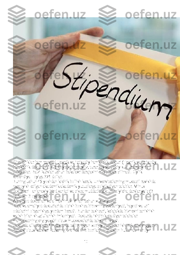 Chet elliklar ham mavjud   Texnik va iqtisodiy hamkorlik dasturi   (Texnik va iqtisodiy 
hamkorlik dasturi, ITEC). Poytaxtlar parvoz, turar joy va tibbiy sug'urta narxini 
to'laydilar. Ba'zi kurslar uchun bakalavr darajasini olish talab qilinadi.  Oylik 
stipendiya - oyiga 376 dollar.
Buning uchun 45 yoshdan kichik bo'lish kerak. Universitetlarning mustaqil ravishda 
namoyish etilgan akademik akademik yutuqlarga qo'yiladigan talablar. Minus 
dasturlari - an'anaviy hind san'ati va qisqa muddatli dasturi bo'yicha darslar yo'q (3 
haftadan 3 oygacha).
Amaliyot dasturlari va almashinuv ishlari uchun xususiyatlar
Birja va amaliyot dasturlarida o'qish boshqa birovning madaniyati, hayoti va urf-
odatlarini o'rganishga yordam beradi. Bundan tashqari, kelajakda biznesni tanishish 
va ish bilan shug'ullanish imkoniyati. Dasturda ishtirok etadigan talabalar 
mamlakatning eng yaxshi o'quv muassasalarida tahsil olishadi.
Dasturda allaqachon Hindistonda ta'lim olgan xorijiy fuqarolar ishtirok etishmayapti. 
Barcha o'quv kurslari faqat ingliz tilida olib boriladi. Hindiston hukumati har oy 
10 