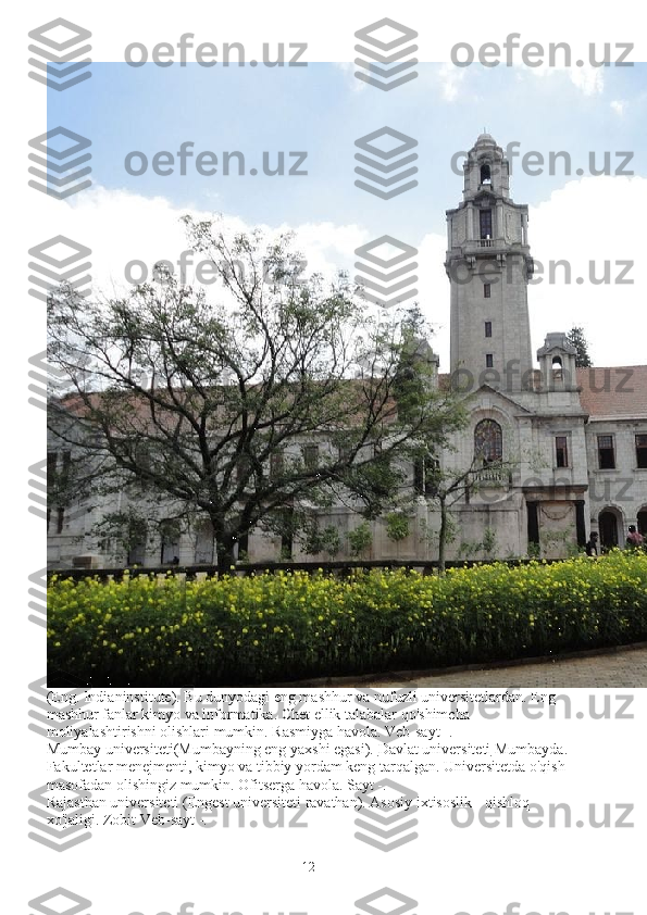 (Eng. Indianinstitute). Bu dunyodagi eng mashhur va nufuzli universitetlardan. Eng 
mashhur fanlar kimyo va informatika. Chet ellik talabalar qo'shimcha 
moliyalashtirishni olishlari mumkin. Rasmiyga havola. Veb-sayt -.
Mumbay universiteti(Mumbayning eng yaxshi egasi).   Davlat universiteti   Mumbayda.
Fakultetlar menejmenti, kimyo va tibbiy yordam keng tarqalgan. Universitetda o'qish 
masofadan olishingiz mumkin. Ofitserga havola. Sayt -.
Rajasthan universiteti   (Engest universiteti ravathan). Asosiy ixtisoslik - qishloq 
xo'jaligi. Zobit Veb-sayt -.
12 