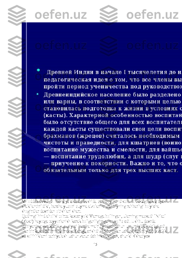 Miloddan avvalgi I ming yillikning boshida qadimiy Hindiston. e. Pedagogik g'oyasi 
shakllantirildiki, barcha yuqori quyma a'zolari murabbiyning rahbarligi bo'yicha 
shogirdlar davridan o'tishlari shart.
Qadimgi hind aholisi to'rtta kaster yoki Varnaga bo'lingan, ularning maqsadi "Nilat" 
(Kasti) hayotga tayyorlanish kerak bo'lganligimga muvofiq edi. Ushbu davrda 
tarbiyaning xarakterli xususiyati barcha ma'rifiy ideal uchun umumiylik yo'qligi edi. 
Har bir kasta ta'limning maqsadlariga erishdi. Brahminlar uchun (ruhoniylar) tozalik 
va solihliklarni tarbiyalash uchun zarur deb hisoblangan, chunki Kshatiyev 
15 