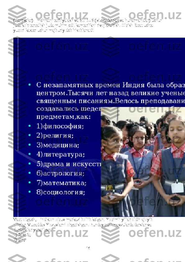 (Fermerlar) - mehnatni tarbiyalash va SUDUS (xizmatkorlar va hunarmandlar) uchun
juda ko'p tarqalish juda muhim edi. kamtarlikni rivojlantirish. O'qish faqat uchta 
yuqori kaster uchun majburiy deb hisoblanadi.
Vaqt o'tgach, Hindiston o'quv markazi bo'lib kelgan. Yoqimli yillar oldin ajoyib 
olimlar Muqaddas Yozuvlarni o'rgatishgan. Bunday turli mavzularda darslar va 
durdonalar yaratilgan:
1) falsafa;
2) din;
16 