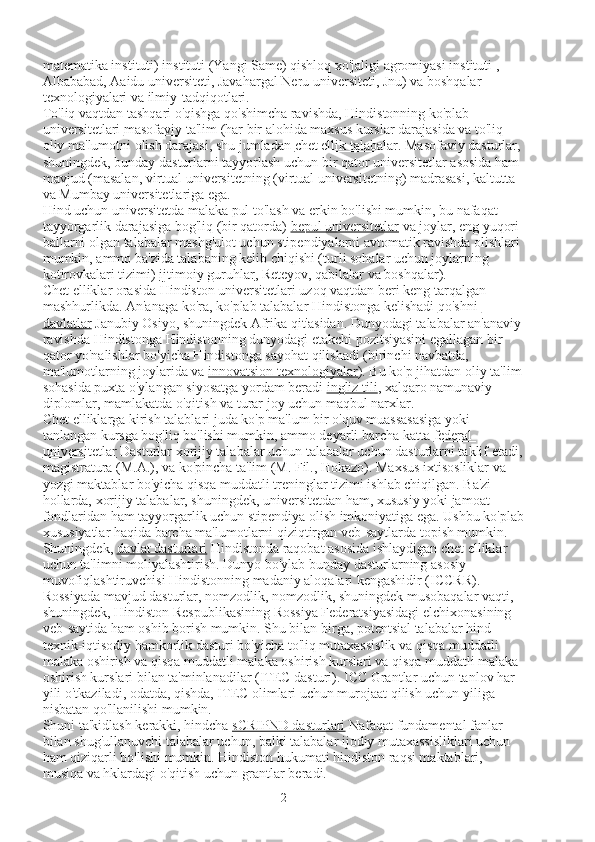 matematika instituti) instituti (Yangi Same) qishloq xo'jaligi agromiyasi instituti , 
Albababad, Aaidu universiteti, Javahargal Neru universiteti, Jnu) va boshqalar 
texnologiyalari va ilmiy-tadqiqotlari.
To'liq vaqtdan tashqari o'qishga qo'shimcha ravishda, Hindistonning ko'plab 
universitetlari   masofaviy ta'lim   (har bir alohida maxsus kurslar darajasida va to'liq 
oliy ma'lumotni olish darajasi, shu jumladan   chet ellik talabalar . Masofaviy dasturlar, 
shuningdek, bunday dasturlarni tayyorlash uchun bir qator universitetlar asosida ham 
mavjud (masalan, virtual universitetning (virtual universitetning) madrasasi, kaltutta 
va Mumbay universitetlariga ega.
Hind uchun universitetda malaka pul to'lash va erkin bo'lishi mumkin, bu nafaqat 
tayyorgarlik darajasiga bog'liq (bir qatorda)   bepul universitetlar   va joylar, eng yuqori 
ballarni olgan talabalar mashg'ulot uchun stipendiyalarni avtomatik ravishda olishlari 
mumkin, ammo ba'zida talabaning kelib chiqishi (turli sohalar uchun joylarning 
kotirovkalari tizimi)   ijtimoiy guruhlar , Reteyov, qabilalar va boshqalar).
Chet elliklar orasida Hindiston universitetlari uzoq vaqtdan beri keng tarqalgan 
mashhurlikda. An'anaga ko'ra, ko'plab talabalar Hindistonga kelishadi   qo'shni 
davlatlar   Janubiy Osiyo, shuningdek Afrika qit'asidan. Dunyodagi talabalar an'anaviy
ravishda Hindistonga Hindistonning dunyodagi etakchi pozitsiyasini egallagan bir 
qator yo'nalishlar bo'yicha Hindistonga sayohat qilishadi (birinchi navbatda, 
ma'lumotlarning joylarida va   innovatsion texnologiyalar ). Bu ko'p jihatdan oliy ta'lim
sohasida puxta o'ylangan siyosatga yordam beradi   ingliz tili , xalqaro namunaviy 
diplomlar, mamlakatda o'qitish va turar joy uchun maqbul narxlar.
Chet elliklarga kirish talablari juda ko'p ma'lum bir o'quv muassasasiga yoki 
tanlangan kursga bog'liq bo'lishi mumkin, ammo deyarli barcha katta   federal 
universitetlar   Dasturlar xorijiy talabalar uchun talabalar uchun dasturlarni taklif etadi,
magistratura (M.A.), va ko'pincha ta'lim (M. Fil., Hokazo). Maxsus ixtisosliklar va 
yozgi maktablar bo'yicha qisqa muddatli treninglar tizimi ishlab chiqilgan. Ba'zi 
hollarda, xorijiy talabalar, shuningdek, universitetdan ham, xususiy yoki jamoat 
fondlaridan ham tayyorgarlik uchun stipendiya olish imkoniyatiga ega. Ushbu ko'plab
xususiyatlar haqida barcha ma'lumotlarni qiziqtirgan veb-saytlarda topish mumkin.
Shuningdek,   davlat dasturlari   Hindistonda raqobat asosida ishlaydigan chet elliklar 
uchun ta'limni moliyalashtirish. Dunyo bo'ylab bunday dasturlarning asosiy 
muvofiqlashtiruvchisi Hindistonning madaniy aloqalari kengashidir (ICCRR). 
Rossiyada mavjud dasturlar, nomzodlik, nomzodlik, shuningdek musobaqalar vaqti, 
shuningdek, Hindiston Respublikasining Rossiya Federatsiyasidagi elchixonasining 
veb-saytida ham oshib borish mumkin. Shu bilan birga, potentsial talabalar hind 
texnik-iqtisodiy hamkorlik dasturi bo'yicha to'liq mutaxassislik va qisqa muddatli 
malaka oshirish va qisqa muddatli malaka oshirish kurslari va qisqa muddatli malaka 
oshirish kurslari bilan ta'minlanadilar (ITEC dasturi). ICC Grantlar uchun tanlov har 
yili o'tkaziladi, odatda, qishda, ITEC olimlari uchun murojaat qilish uchun yiliga 
nisbatan qo'llanilishi mumkin.
Shuni ta'kidlash kerakki, hindcha   sCRIPND dasturlari   Nafaqat fundamental fanlar 
bilan shug'ullanuvchi talabalar uchun, balki talabalar ijodiy mutaxassisliklari uchun 
ham qiziqarli bo'lishi mumkin. Hindiston hukumati hindiston raqsi maktablari, 
musiqa va hklardagi o'qitish uchun grantlar beradi.
2 