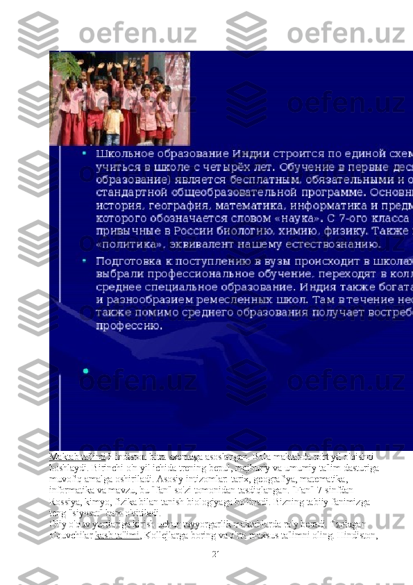 Maktab ta'limi   Hindiston bitta sxemaga asoslangan. Bola maktabda to'rt yil o'qishni 
boshlaydi. Birinchi o'n yil ichida trening bepul, majburiy va umumiy ta'lim dasturiga 
muvofiq amalga oshiriladi. Asosiy intizomlar: tarix, geografiya, matematika, 
informatika va mavzu, bu "fan" so'zi tomonidan tasdiqlangan. "Fan" 7-sinfdan 
Rossiya, kimyo, fizika bilan tanish biologiyaga bo'linadi. Bizning tabiiy fanimizga 
teng "siyosat" ham o'qitiladi.
Oliy o'quv yurtlariga kirish uchun tayyorgarlik maktablarda ro'y beradi. Tanlagan 
o'quvchilar   kasb ta'limi , Kollejlarga boring va o'rta maxsus ta'limni oling. Hindiston, 
21 