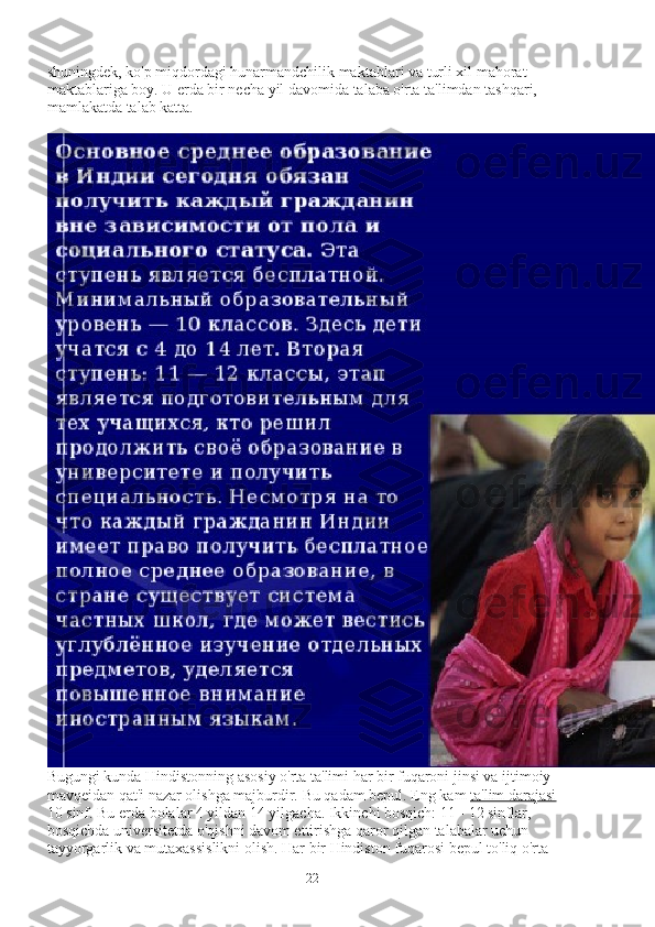 shuningdek, ko'p miqdordagi hunarmandchilik maktablari va turli xil mahorat 
maktablariga boy. U erda bir necha yil davomida talaba o'rta ta'limdan tashqari, 
mamlakatda talab katta.
Bugungi kunda Hindistonning asosiy o'rta ta'limi har bir fuqaroni jinsi va ijtimoiy 
mavqeidan qat'i nazar olishga majburdir.  Bu qadam bepul. Eng kam   ta'lim darajasi   - 
10 sinf. Bu erda bolalar 4 yildan 14 yilgacha. Ikkinchi bosqich: 11 - 12 sinflar, 
bosqichda universitetda o'qishni davom ettirishga qaror qilgan talabalar uchun 
tayyorgarlik va mutaxassislikni olish. Har bir Hindiston fuqarosi bepul to'liq o'rta 
22 