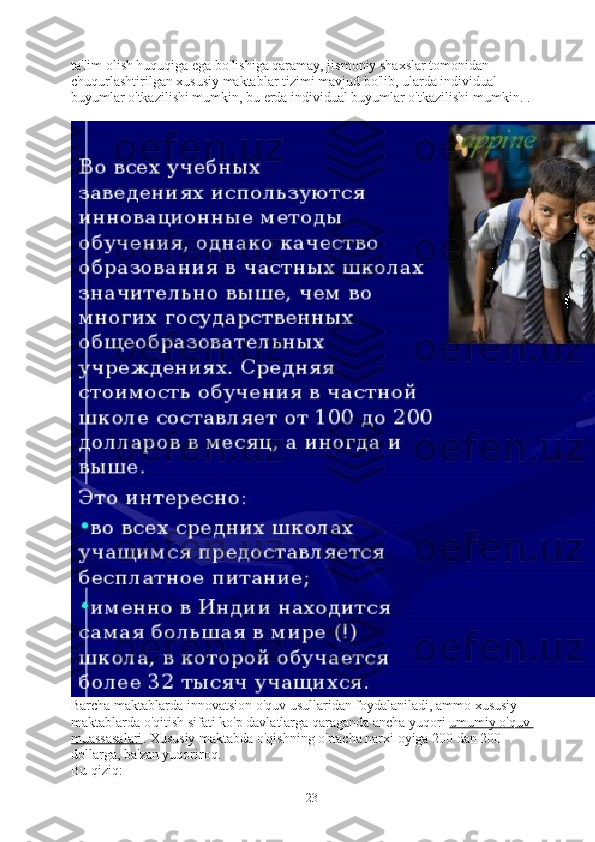 ta'lim olish huquqiga ega bo'lishiga qaramay, jismoniy shaxslar tomonidan 
chuqurlashtirilgan xususiy maktablar tizimi mavjud bo'lib, ularda individual 
buyumlar o'tkazilishi mumkin, bu erda individual buyumlar o'tkazilishi mumkin. .
Barcha maktablarda innovatsion o'quv usullaridan foydalaniladi, ammo xususiy 
maktablarda o'qitish sifati ko'p davlatlarga qaraganda ancha yuqori   umumiy o'quv 
muassasalari . Xususiy maktabda o'qishning o'rtacha narxi oyiga 200 dan 200 
dollarga, ba'zan yuqoriroq.
Bu qiziq:
23 