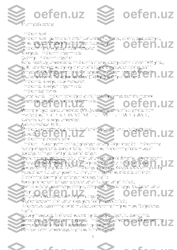 Shuningdek qarang:
Hindiston raqsi
Hindiston raqsi - ko'proq ko'p qirrali tushuncha; Bu musiqa, qo'shiq, teatr, adabiyot, 
din va falsafa bilan uzviy bog'liq bo'lgan butun dunyo.
Hindistonning Rossiyadagi o'quv markazlari
Rossiyada Hindistonni o'rganmoqda
Qadimiy Hindistonni o'rganish
Sankt-Peterburg universitetida hindistonlik tillar va adabiyotlarini o'qitish 1836 yilda,
R. X. Lenz Sanskrit va qiyosiy tilshunoslik bo'yicha ma'ruzalar o'qishga taklif 
qilingan. (1808-1836), ammo hind filologiyasini muntazam o'rganish Sharq tili 
fakultetini va hind filologiyasi kafedrasi (1958 yil) kashfiyoti boshlandi.
Hindistonda Rossiya o'quv markazlari
Hindistonda Rossiyani o'rganmoqda
Hindistondagi biznes
Hozirgi kunda Hindiston iqtisodiyoti global iqtisodiy tizimga etarlicha intensiv 
integratsiya jarayonini boshdan kechirmoqda.
Voronej viloyati davlat universiteti (VSU) akademik hamkorlik to'g'risida bitim 
imzolandi va "BIR" BIR BIRNING INSTITUT INSTITUTIDA BIRLANDI, 
dushanba kuni Rossiya universiteti.
Axborot markazi SplSU
Hindiston axborot markazi haqida,   bog'lanish uchun ma'lumot , Faoliyat sohasi, 
maqsadlar.
Hindistonning qisqacha tarixi
Hindiston - Bustan yarim orolida joylashgan Janubiy Osiyo shtatidir. Hindistonning 
haqiqiy chegaralarida davlat sifatida Hindiston va Pokistonning ikkita mustaqil 
davlatiga bo'lingan 1947 yilda tashkil etilgan.
Eng ko'p   rossiya talabalari   Qabul qilish uchun Evropa yoki Amerika universitetlarini 
tanlang. Ammo Amerikaning aholisi Osiyoda o'qish uchun boradilar. Har yili 
da'vogarlarning eng katta oqimi Hindistonga shoshiladi. Kelajak talabalarning asosiy 
maqsadi kam pul uchun yaxshi pul olish, tilni o'rganish va chet elda qolishdir.
O'qitishning davomiyligi tanlangan ixtisosga bog'liq:
Savdo yoki san'atni tanlagan talabalar uchun bu davr uch yil bo'ladi;
Qishloq xo'jaligi, veterinariya tibbiyot, tibbiyot va farmakologiya fakultetlari uchun 
to'rt yil;
Qonunchilik fakultetida besh-olti yillik o'rganish;
Magistr darajasini olish uchun sizga yana ikki yil kerak bo'ladi;
Doktorantura tugashining oxirgi muddati, aspirantning ilmiy va muvaffaqiyatlariga 
bog'liq.
O'quv yili avgustda boshlanadi va aprel oyida tugaydi. Ilgari, bu davr alohida 
semestrlarga bo'linmadi, ammo yaqinda Hindistondagi universitetlar ikki semestrning
sxemasiga ko'chib o'tishdi. Hamma besh oy davom etadi.
Baholash tizimi universitetga bog'liq va bo'lishi mumkin:
3 