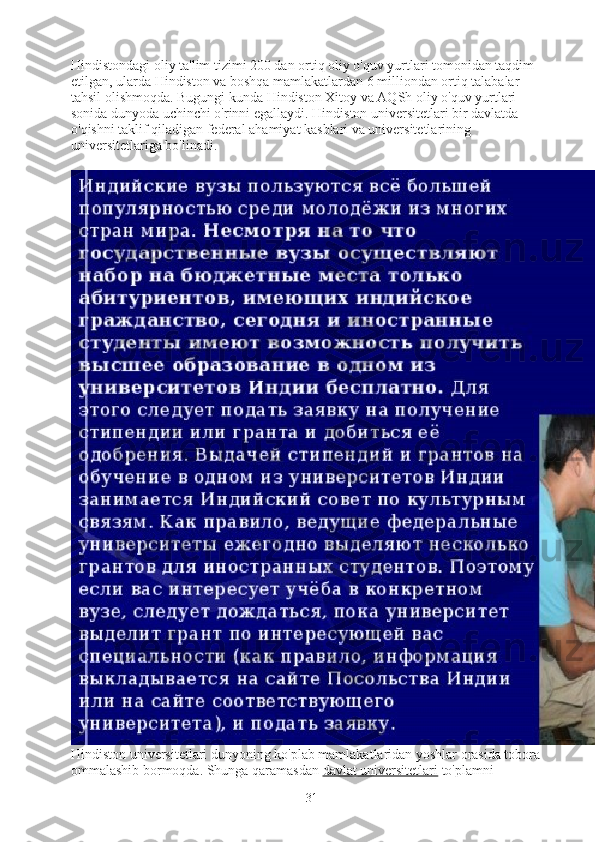 Hindistondagi oliy ta'lim tizimi 200 dan ortiq oliy o'quv yurtlari tomonidan taqdim 
etilgan, ularda Hindiston va boshqa mamlakatlardan 6 milliondan ortiq talabalar 
tahsil olishmoqda.   Bugungi kunda Hindiston Xitoy va AQSh oliy o'quv yurtlari 
sonida dunyoda uchinchi o'rinni egallaydi.   Hindiston universitetlari bir davlatda 
o'qishni taklif qiladigan federal ahamiyat kasblari va universitetlarining 
universitetlariga bo'linadi.
Hindiston universitetlari dunyoning ko'plab mamlakatlaridan yoshlar orasida tobora 
ommalashib bormoqda. Shunga qaramasdan   davlat universitetlari   to'plamni 
31 