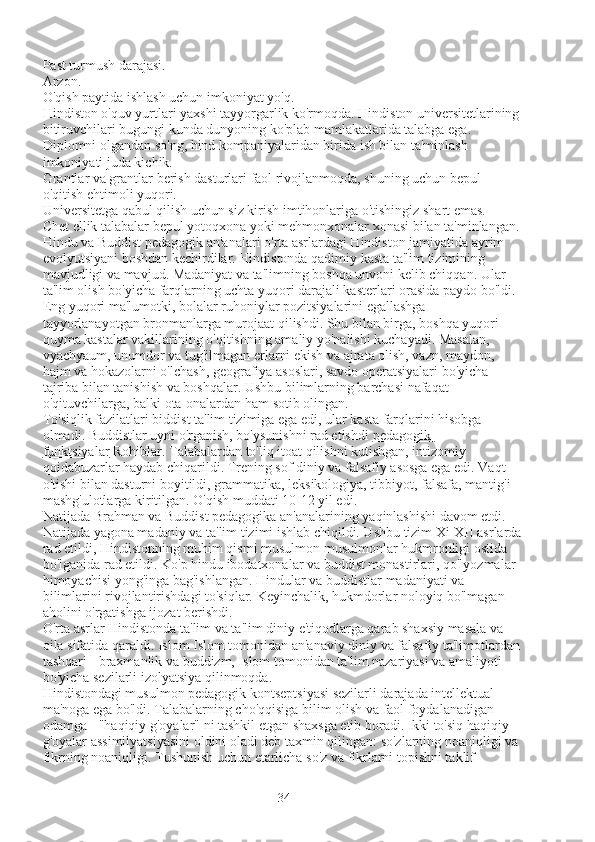 Past turmush darajasi.
Arzon.
O'qish paytida ishlash uchun imkoniyat yo'q.
Hindiston o'quv yurtlari yaxshi tayyorgarlik ko'rmoqda. Hindiston universitetlarining 
bitiruvchilari bugungi kunda dunyoning ko'plab mamlakatlarida talabga ega.
Diplomni olgandan so'ng, hind kompaniyalaridan birida ish bilan ta'minlash 
imkoniyati juda kichik.
Grantlar va grantlar berish dasturlari faol rivojlanmoqda, shuning uchun bepul 
o'qitish ehtimoli yuqori.
Universitetga qabul qilish uchun siz kirish imtihonlariga o'tishingiz shart emas.
Chet ellik talabalar bepul yotoqxona yoki mehmonxonalar xonasi bilan ta'minlangan.
Hindu va Buddist pedagogik an'analari o'rta asrlardagi Hindiston jamiyatida ayrim 
evolyutsiyani boshdan kechirdilar. Hindistonda qadimiy kasta ta'lim tizimining 
mavjudligi va mavjud. Madaniyat va ta'limning boshqa unvoni kelib chiqqan. Ular 
ta'lim olish bo'yicha farqlarning uchta yuqori darajali kasterlari orasida paydo bo'ldi. 
Eng yuqori ma'lumotki, bolalar ruhoniylar pozitsiyalarini egallashga 
tayyorlanayotgan bronmanlarga murojaat qilishdi. Shu bilan birga, boshqa yuqori 
quyma kastalar vakillarining o'qitishning amaliy yo'nalishi kuchayadi. Masalan, 
vyachyaum, unumdor va tug'ilmagan erlarni ekish va ajrata olish, vazn, maydon, 
hajm va hokazolarni o'lchash, geografiya asoslari, savdo operatsiyalari bo'yicha 
tajriba bilan tanishish va boshqalar. Ushbu bilimlarning barchasi nafaqat 
o'qituvchilarga, balki ota-onalardan ham sotib olingan.
To'siqlik fazilatlari biddist ta'lim tizimiga ega edi, ular kasta farqlarini hisobga 
olmadi. Buddistlar uyni o'rganish, bo'ysunishni rad etishdi   pedagogik 
funktsiyalar   Rohiblar. Talabalardan to'liq itoat qilishni kutishgan, intizomiy 
qoidabuzarlar haydab chiqarildi. Trening sof diniy va falsafiy asosga ega edi. Vaqt 
o'tishi bilan dasturni boyitildi, grammatika, leksikologiya, tibbiyot, falsafa, mantig'i 
mashg'ulotlarga kiritilgan. O'qish muddati 10-12 yil edi.
Natijada Brahman va Buddist pedagogika an'analarining yaqinlashishi davom etdi. 
Natijada yagona madaniy va ta'lim tizimi ishlab chiqildi. Ushbu tizim Xi-XII asrlarda
rad etildi, Hindistonning muhim qismi musulmon musulmonlar hukmronligi ostida 
bo'lganida rad etildi. Ko'p hindu ibodatxonalar va buddist monastirlari, qo'lyozmalar 
himoyachisi yong'inga bag'ishlangan. Hindular va buddistlar madaniyati va 
bilimlarini rivojlantirishdagi to'siqlar. Keyinchalik, hukmdorlar noloyiq bo'lmagan 
aholini o'rgatishga ijozat berishdi.
O'rta asrlar Hindistonda ta'lim va ta'lim diniy e'tiqodlarga qarab shaxsiy masala va 
oila sifatida qaraldi. Islom Islom tomonidan an'anaviy diniy va falsafiy ta'limotlardan 
tashqari - braxmanlik va buddizm, Islom tomonidan ta'lim nazariyasi va amaliyoti 
bo'yicha sezilarli izolyatsiya qilinmoqda.
Hindistondagi musulmon pedagogik kontseptsiyasi sezilarli darajada intellektual 
ma'noga ega bo'ldi. Talabalarning cho'qqisiga bilim olish va faol foydalanadigan 
odamga - "haqiqiy g'oyalar" ni tashkil etgan shaxsga etib boradi. Ikki to'siq haqiqiy 
g'oyalar assimilyatsiyasini oldini oladi deb taxmin qilingan: so'zlarning noaniqligi va 
fikrning noaniqligi. Tushunish uchun etarlicha so'z va fikrlarni topishni taklif 
34 