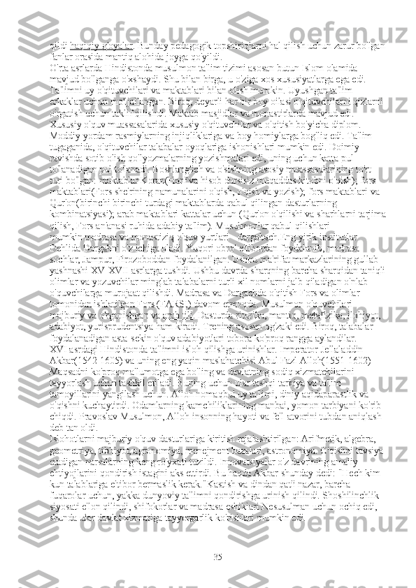 qildi   haqiqiy g'oyalar . Bunday pedagogik topshiriqlarni hal qilish uchun zarur bo'lgan
fanlar orasida mantiq alohida joyga qo'yildi.
O'rta asrlarda Hindistonda musulmon ta'lim tizimi asosan butun Islom olamida 
mavjud bo'lganga o'xshaydi. Shu bilan birga, u o'ziga xos xususiyatlarga ega edi. 
Ta'limni uy o'qituvchilari va maktablari bilan olish mumkin. Uyushgan ta'lim 
erkaklar uchun mo'ljallangan. Biroq, deyarli har bir boy oilasi o'qituvchilarni qizlarni 
o'rgatish uchun taklif qilishdi. Maktab masjidlar va monastirlarda mavjud edi. 
Xususiy o'quv muassasalarida xususiy o'qituvchilar va o'qitish bo'yicha diplom. 
Moddiy yordam rasmiylarning injiqliklariga va boy homiylarga bog'liq edi. Ta'lim 
tugaganida, o'qituvchilar talabalar oyoqlariga ishonishlari mumkin edi. Doimiy 
ravishda sotib olish qo'lyozmalarning yozishmalari edi, uning uchun katta pul 
to'lanadigan pul to'lanadi. Boshlang'ich va o'sishning asosiy muassasalarining to'rt 
turi bo'lgan:   maktablar Koran(Harf va hisob darsisiz muqaddas kitobni o'qish);   fors 
maktablari(Fors she'rining namunalarini o'qish, o'qish va yozish);   fors maktablari va 
Qur'on(birinchi birinchi turdagi maktablarda qabul qilingan dasturlarning 
kombinatsiyasi);   arab maktablari kattalar uchun   (Qur'on o'qilishi va sharhlarni tarjima
qilish, Fors an'anasi ruhida adabiy ta'lim). Musulmonlar qabul qilishlari 
mumkin   madrasa.va monastiziq o'quv yurtlari -   dargabach.Eng yirik institutlar 
Dehlida Dargabni o'z ichiga oladi. Yuqori obro'-e'tibordan foydalanib, madrasa 
sochlar, Jampur, Firozoboddan foydalanilgan. Ushbu ma'rifat markazlarining gullab-
yashnashi XV-XVII asrlarga tushdi. Ushbu davrda sharqning barcha sharqidan taniqli
olimlar va yozuvchilar minglab talabalarni turli xil nomlarni jalb qiladigan o'nlab 
o'quvchilarga murojaat qilishdi. Madrasa va Dargachda o'qitish Fors va olimlar 
tomonidan ishlatilgan Fors (FARSI) davom etmoqda. Musulmon o'quvchilari 
majburiy va o'rganishgan va   arab tili . Dasturda ritorika, mantiq, metafizika, ilohiyot, 
adabiyot, yurisprudentsiya ham kiradi. Trening asosan og'zaki edi. Biroq, talabalar 
foydalanadigan asta-sekin o'quv adabiyotlari tobora ko'proq rangga aylandilar.
XVI asrdagi Hindistonda ta'limni isloh qilishga urinishlar. Imperator   Jellaladdin 
Akbar(1542-1605) va uning eng yaqin maslahatchisi   Abul Fazl Alloh(1551-1602) 
Maqsadni ko'proq ma'lumotga ega bo'ling va davlatning sodiq xizmatchilarini 
tayyorlash uchun tashkil etiladi. Buning uchun ular tashqi tarbiya va ta'lim 
tamoyillarini yangilash uchun. Alloh nomaqbul uy ta'limi, diniy aqidaparastlik va 
o'qishni kuchaytirdi. Odamlarning kamchiliklarining manbai, yomon tarbiyani ko'rib 
chiqdi. Pravoslav Musulmon, Alloh insonning hayoti va fe'l-atvorini tubdan aniqlash 
deb tan oldi.
Islohotlarni majburiy o'quv dasturlariga kiritish rejalashtirilgan: Arifmetik, algebra, 
geometriya, tibbiyot, agronomiya, menejment bazalari, astronomiya. O'qishni tavsiya 
etadigan narsalarning keng ro'yxati tuzildi. Innovatsiyalar o'z davrining amaliy 
ehtiyojlarini qondirish istagini aks ettirdi. Bu haqda Akbar shunday dedi:   "Hech kim 
kun talablariga e'tibor bermaslik kerak."Kastish va dindan qat'i nazar, barcha 
fuqarolar uchun, yakka dunyoviy ta'limni qondirishga urinish qilindi. Shoshilinchlik 
siyosati e'lon qilindi, shifokorlar va madrasa eshiklari Nesusulman uchun ochiq edi, 
shunda ular davlat xizmatiga tayyorgarlik ko'rishlari mumkin edi.
35 