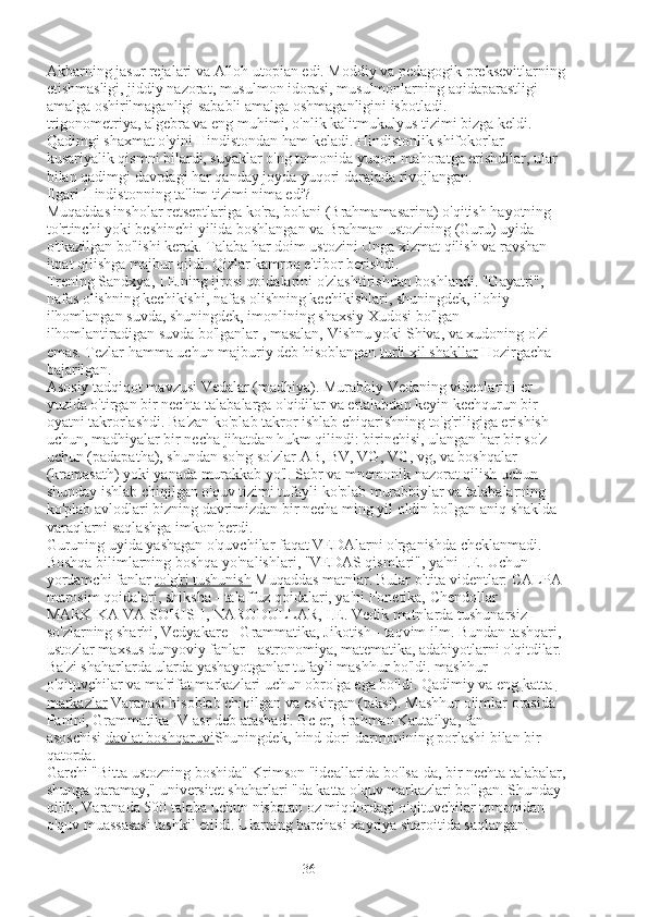 Akbarning jasur rejalari va Alloh utopian edi. Moddiy va pedagogik preksevitlarning 
etishmasligi, jiddiy nazorat, musulmon idorasi, musulmonlarning aqidaparastligi 
amalga oshirilmaganligi sababli amalga oshmaganligini isbotladi.
trigonometriya, algebra va eng muhimi, o'nlik kalitmukulyus tizimi bizga keldi. 
Qadimgi shaxmat o'yini Hindistondan ham keladi. Hindistonlik shifokorlar 
kusariyalik qismni bilardi, suyaklar o'ng tomonida yuqori mahoratga erishdilar, ular 
bilan qadimgi davrdagi har qanday joyda yuqori darajada rivojlangan.
Ilgari Hindistonning ta'lim tizimi nima edi?
Muqaddas insholar retseptlariga ko'ra, bolani (Brahmamasarina) o'qitish hayotning 
to'rtinchi yoki beshinchi yilida boshlangan va Brahman ustozining (Guru) uyida 
o'tkazilgan bo'lishi kerak. Talaba har doim ustozini Unga xizmat qilish va ravshan 
itoat qilishga majbur qildi. Qizlar kamroq e'tibor berishdi.
Trening Sandxya, I.E.ning ijrosi qoidalarini o'zlashtirishdan boshlandi. "Gayatri", 
nafas olishning kechikishi, nafas olishning kechikishlari, shuningdek, ilohiy 
ilhomlangan suvda, shuningdek, imonlining shaxsiy Xudosi bo'lgan 
ilhomlantiradigan suvda bo'lganlar , masalan, Vishnu yoki Shiva, va xudoning o'zi 
emas. Tezlar hamma uchun majburiy deb hisoblangan   turli xil shakllar   Hozirgacha 
bajarilgan.
Asosiy tadqiqot mavzusi Vedalar (madhiya). Murabbiy Vedaning videolarini er 
yuzida o'tirgan bir nechta talabalarga o'qidilar va ertalabdan keyin kechqurun bir 
oyatni takrorlashdi. Ba'zan ko'plab takror ishlab chiqarishning to'g'riligiga erishish 
uchun, madhiyalar bir necha jihatdan hukm qilindi: birinchisi, ulangan har bir so'z 
uchun (padapatha), shundan so'ng so'zlar AB, BV, VG, VG, vg, va boshqalar 
(kramasath) yoki yanada murakkab yo'l. Sabr va mnemonik nazorat qilish uchun 
shunday ishlab chiqilgan o'quv tizimi tufayli ko'plab murabbiylar va talabalarning 
ko'plab avlodlari bizning davrimizdan bir necha ming yil oldin bo'lgan aniq shaklda 
varaqlarni saqlashga imkon berdi.
Guruning uyida yashagan o'quvchilar faqat VEDAlarni o'rganishda cheklanmadi. 
Boshqa bilimlarning boshqa yo'nalishlari, "VEDAS qismlari", ya'ni I.E. Uchun 
yordamchi fanlar   to'g'ri tushunish   Muqaddas matnlar. Bular oltita videntlar: CALPA -
marosim qoidalari, shiksha - talaffuz qoidalari, ya'ni Fonetika, Chendollar - 
MARKIKA VA SO'RISH, NARODULLAR, I.E. Vedik matnlarda tushunarsiz 
so'zlarning sharhi, Vedyakare - Grammatika, Jikotish - taqvim ilm. Bundan tashqari, 
ustozlar maxsus dunyoviy fanlar - astronomiya, matematika, adabiyotlarni o'qitdilar.
Ba'zi shaharlarda ularda yashayotganlar tufayli mashhur bo'ldi.   mashhur 
o'qituvchilar   va ma'rifat markazlari uchun obro'ga ega bo'ldi. Qadimiy va eng   katta 
markazlar   Varanasi hisoblab chiqilgan va eskirgan (taksi).  Mashhur olimlar orasida 
Panini, Grammatika IV asr deb atashadi. Bc er, Brahman Kautailya, fan 
asoschisi   davlat boshqaruvi Shuningdek, hind dori-darmonining porlashi bilan bir 
qatorda.
Garchi "Bitta ustozning boshida" Krimson "ideallarida bo'lsa-da, bir nechta talabalar, 
shunga qaramay," universitet shaharlari "da katta o'quv markazlari bo'lgan. Shunday 
qilib, Varanada 500 talaba uchun nisbatan oz miqdordagi o'qituvchilar tomonidan 
o'quv muassasasi tashkil etildi. Ularning barchasi xayriya sharoitida saqlangan.
36 