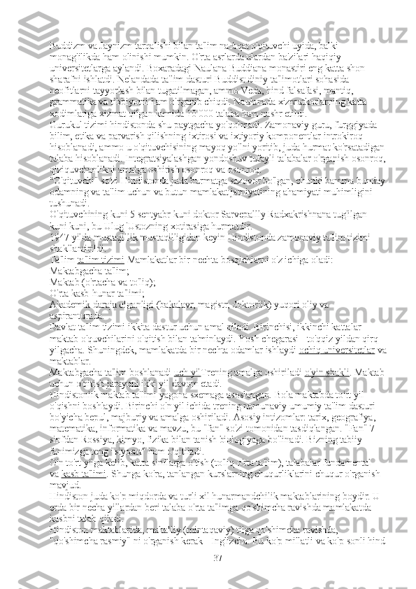 Buddizm va Jaynizm tarqalishi bilan ta'lim nafaqat o'qituvchi uyida, balki 
monag'ilikda ham olinishi mumkin. O'rta asrlarda ulardan ba'zilari haqiqiy 
universitetlarga aylandi. Boxaradagi Naulana Buddiana monastiri eng katta shon-
sharafni ishlatdi. Nelandada ta'lim dasturi Buddist diniy ta'limotlari sohasida 
neofitlarni tayyorlash bilan tugatilmagan, ammo Veda, hind falsafasi, mantiq, 
grammatika va tibbiyotni ham o'rganib chiqdi. Naulanada xizmatkorlarning katta 
xodimlariga xizmat qilgan kamida 10 000 talaba ham nashr etildi.
Gurukul tizimi hindistonda shu paytgacha yo'qolmadi. Zamonaviy guru, furggiyada 
bilim, etika va parvarish qilishning ixtirosi va ixtiyoriy komponentlar introkiroq 
hisoblanadi, ammo u o'qituvchisining mayoq yo'lni yoritib, juda hurmat ko'rsatadigan
talaba hisoblanadi. Integratsiyalashgan yondoshuv tufayli talabalar o'rganish osonroq,
qiziquvchanlikni amalga oshirish osonroq va osonroq.
"O'qituvchi" so'zi Hindistonda juda hurmatga sazovor bo'lgan, chunki hamma bunday
odamning va ta'lim uchun va butun mamlakat jamiyatining ahamiyati muhimligini 
tushunadi.
O'qituvchining kuni 5 sentyabr kuni doktor Sarvepallly Radxakrishnana tug'ilgan 
kuni kuni, bu Ulug 'Ustozning xotirasiga hurmatdir.
1947 yilda mustaqillik mustaqilligidan keyin Hindistonda zamonaviy ta'lim tizimi 
shakllantirildi.
Ta'lim   ta'lim tizimi   Mamlakatlar bir nechta bosqichlarni o'z ichiga oladi:
Maktabgacha ta'lim;
Maktab (o'rtacha va to'liq);
O'rta kasb-hunar ta'limi;
Akademik daraja olganligi (bakalavr, magistr, doktorlik) yuqori oliy va 
aspiranturada.
Davlat ta'lim tizimi ikkita dastur uchun amal qiladi. Birinchisi, ikkinchi kattalar 
maktab o'quvchilarini o'qitish bilan ta'minlaydi. Yosh chegarasi - to'qqiz yildan qirq 
yilgacha. Shuningdek, mamlakatda bir nechta odamlar ishlaydi   ochiq universitetlar   va
maktablar.
Maktabgacha ta'lim boshlanadi   uch yil Trening amalga oshiriladi   o'yin shakli . Maktab
uchun o'qitish jarayoni ikki yil davom etadi.
Hindistonlik maktab ta'limi yagona sxemaga asoslangan. Bola maktabda to'rt yil 
o'qishni boshlaydi. Birinchi o'n yil ichida trening namunaviy umumiy ta'lim dasturi 
bo'yicha bepul, majburiy va amalga oshiriladi. Asosiy intizomlar: tarix, geografiya, 
matematika, informatika va mavzu, bu "fan" so'zi tomonidan tasdiqlangan. "Fan" 7-
sinfdan Rossiya, kimyo, fizika bilan tanish biologiyaga bo'linadi. Bizning tabiiy 
fanimizga teng "siyosat" ham o'qitiladi.
O'n to'rt yilga kelib, katta sinflarga o'tish (to'liq o'rta ta'lim), talabalar fundamental 
va   kasb ta'limi . Shunga ko'ra, tanlangan kurslarning chuqurliklarini chuqur o'rganish 
mavjud.
Hindiston juda ko'p miqdorda va turli xil hunarmandchilik maktablarining boydir. U 
erda bir necha yillardan beri talaba o'rta ta'limga qo'shimcha ravishda mamlakatda 
kasbni talab qiladi.
Hindiston maktablarida, mahalliy (mintaqaviy) tilga qo'shimcha ravishda, 
"qo'shimcha rasmiy" ni o'rganish kerak - Inglizcha. Bu ko'p millatli va ko'p sonli hind
37 