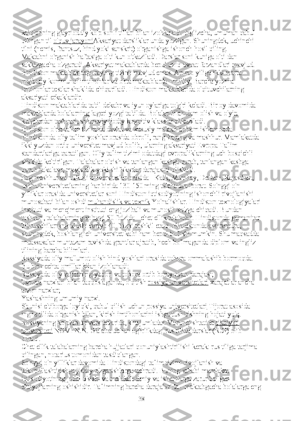 xalqlarining g'ayrioddiy ko'p sonli tillari bilan izohlanadi. Inglizcha, umuman qabul 
qilingan til   o'quv jarayoni Aksariyat darsliklar unda yozilgan. Shuningdek, uchinchi 
tilni (nemis, frantsuz, hind yoki sanskrit) o'rganishga ishonch hosil qiling.
Maktabni o'rganish haftasiga olti kun o'tkaziladi. Darslar soni kuniga olti dan 
sakkizgacha o'zgaradi. Aksariyat maktablarda bepul oziq-ovqat farzandlari mavjud. 
Hindiston maktablaridagi reyting tizimi mavjud emas. Ammo yiliga ikki marta 
majburiy kommunal imtihonlar va o'rta maktablarda - milliy. Barcha yozma 
imtihonlar testlar shaklida chiqariladi. Hindiston maktablarida o'qituvchilarning 
aksariyati erkaklardir.
Hindiston maktablarida ta'til dekabr va iyun oylariga to'g'ri keladi. Bir oy davomida 
maktablarda bolalarning lageri yozgi ta'tilda. Bolalar bilan dam olish va o'yin-
kulgilardan tashqari, an'anaviy ijodiy kognitiv klasslar o'tkaziladi.
Hindiston o'rta ta'lim tizimida davlat va xususiy maktablar ham ishlamoqda.
Hindistonda oliy ta'lim yoshlar orasida obro'li, rang-barang va mashhur. Mamlakatda 
ikki yuzdan ortiq universitet mavjud bo'lib, ularning aksariyati Evropa Ta'lim 
standartlariga qaratilgan. Oliy ta'lim tizimi odatdagi evropaliklarning uch bosqichli 
shaklda keltirilgan. Talabalar o'qish va tanlangan kasbga qarab, tanlangan kasbga 
qarab bakalavr, magistrlik yoki shifokorlar darajasini olishadi.
Eng mashhur va nufuzli universitetlar orasida - Kalk, Mumbay, Deliani, Rajasthan, 
ushbu universitetlarning har birida 130-150 ming talabadan iborat. So'nggi o'n 
yilliklar orasida universitetlar soni Hindiston iqtisodiyotining ishonchli rivojlanishi 
munosabati bilan oshdi   muhandislik va texnik   Yo'nalishlar. Hindiston texnologiyalari
instituti va menejment instituti eng jozibali va munosib so'zga chiqadi. Bundan 
tashqari, talabalarning so'nggi 50 foizida - chet ellik talabalar. Hindistonda gumanitar
bitiruvchilarning ulushi qariyb 40 foizni tashkil etadi. Hindistonda aspirantura, 
shuningdek, boshlang'ich universitet kabi ham bepul bo'lishi mumkin. Shu maqsadda 
muassasalar muntazam ravishda grantlar ajratib, hech bo'lmaganda diplom va ingliz 
tilining barcha bilimlari.
Rossiyada oliy ma'lumot olish hind yoshlari orasida tobora ommalashib bormoqda. 
Bu bir nechta omillar bilan izohlanadi:
Rossiyada oliy ta'limning yuqori va tobora ortib borayotgan darajasi;
Evropa narxlari bilan taqqoslaganda, o'qitish   rossiya universitetlari   xarajatlar ancha 
arzon narxlar;
Yashashning umumiy narxi.
Shunisi e'tiborga loyiqki, qabul qilish uchun   rossiya universitetlari   Tijorat asosida 
ingliz tilida o'rganish bilan, kirish imtihonlarini ishga tushirishning hojati yo'q. 
Rossiyaning ko'plab universitetlarida, shu jumladan Voronej shtatida   tibbiyot 
universiteti   NOMI N.N. G'alaba uchun og'irlikdagi rus tilida darslar (RCI) olib 
boradi.
Chet ellik talabalarning barcha hujjatlari qonuniylashtirilishi kerak: rus tiliga tarjima 
qilingan, notarius tomonidan tasdiqlangan.
So'nggi o'n yilliklar davomida Hindistondagi ta'lim tizimi rivojlanish va 
takomillashtirishga jiddiy o'zgarishlarga uchradi. Buning sababi mamlakat 
iqtisodiyotining jadal o'sishi va malakali ilmiy va ishchilarga zarur bo'lgan 
ehtiyojlarning oshishidir. Ta'limning barcha darajalarida - maktabgacha bolalarga eng
38 