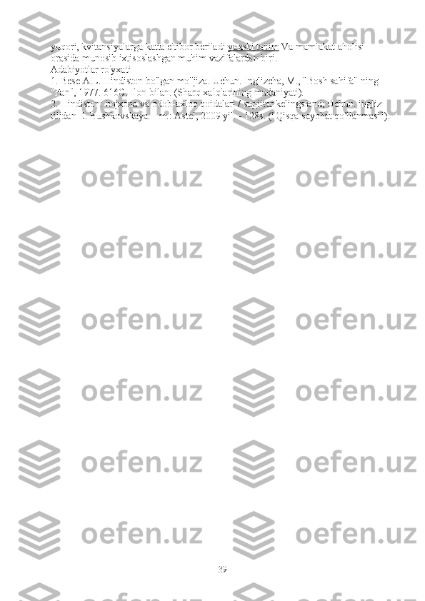 yuqori, kvitansiyalarga katta e'tibor beriladi   yaxshi ta'lim   Va mamlakat aholisi 
orasida munosib ixtisoslashgan muhim vazifalardan biri.
Adabiyotlar ro'yxati
1. Bese A.L. Hindiston bo'lgan mo''jiza. Uchun. Inglizcha, M., "Bosh sahifa" ning 
"Fan", 1977. 616C. Ilon bilan. (Sharq xalqlarining madaniyati).
2. Hindiston: bojxona va odob-axloq qoidalari / supjitar kelingsland; Uchun. ingliz 
tilidan E. Bushkovskaya. - m.: Astel, 2009 yil. - 128s. ("Qisqa sayohat qo'llanmasi").
39 