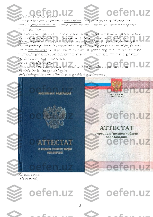 Qabul qilish uchun shartlar
Hindistonda tizim taqsimlanadi   ochiq ta'lim . Ilmiy murojaat etuvchilarsiz olib 
boriladi   kirish imtihonlari . O'qitish ko'pincha bepul. Va masofadan turib o'rganish 
imkoniyati mavjud.
Universitetlarning o'qitish ingliz an'analarida qurilgan, shuning uchun barcha narsalar
ingliz tilida o'qitiladi. Yomon gapiradigan yoki bor bo'lganlar uchun   birinchi 
daraja Universitet til kurslarini tugatish imkoniyatini beradi. Rus tili ishlatilmaydi.
Siz universitetga faqat o'rta maktabni tugatgandan so'ng kirishingiz mumkin, shuning 
uchun   o'rtacha yosh   17-18 yil davom etadigan. Magistraturaga qabul qilish uchun siz 
mamlakatingizda bakalavr darajasini olish yoki Hindistonda ta'lim olish to'g'risidagi 
hujjatni taqdim etishingiz kerak.
Kerakli hujjatlar ro'yxati
Hindiston universitetiga qabul qilish uchun Rossiya Federatsiyasi va boshqa 
mamlakatlardan kelgan talabgorlar:
Maktabning to'liq o'rta ta'lim olish to'g'risidagi guvohnomasi;
Xalqaro pasport;
Talaba vizasi;
5 