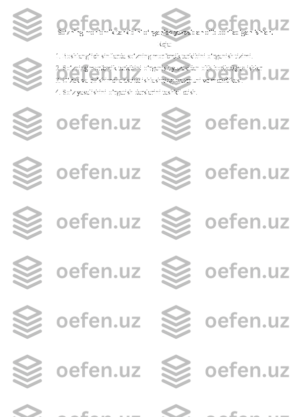So‘zning morf е mik tarkibini o‘rganish yuzasidan olib boriladigan ishlar.
Reja:
1. Boshlang‘ich sinflarda so‘zning morf е mik tarkibini o‘rganish tizimi. 
2. So‘zning morfеmik tarkibini o‘rganish yuzasidan olib boriladigan ishlar
3. O‘zak va qo‘shimcha ustida ishlashning mazmuni va metodikasi.
4.  So’z yasalishini o’rgatish darslarini tashkil etish. 
