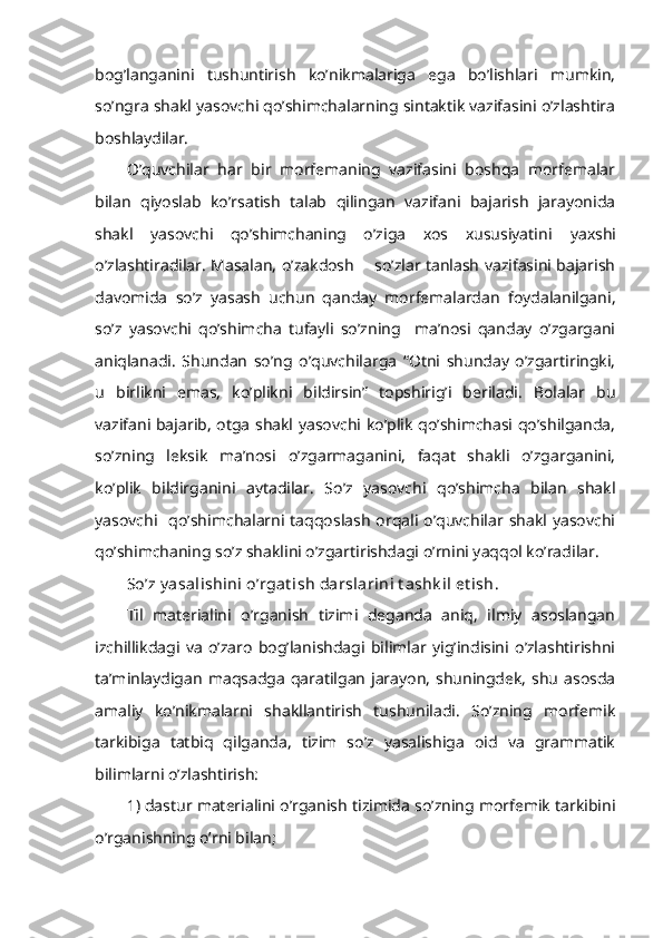 bog’langanini   tushuntirish   ko’nikmalariga   ega   bo’lishlari   mumkin,
so’ngra shakl yasovchi qo’shimchalarning sintaktik vazifasini o’zlashtira
boshlaydilar.
O’quvchilar   har   bir   morfemaning   vazifasini   boshqa   morfemalar
bilan   qiyoslab   ko’rsatish   talab   qilingan   vazifani   bajarish   jarayonida
shakl   yasovchi   qo’shimchaning   o’ziga   xos   xususiyatini   yaxshi
o’zlashtiradilar. Masalan, o’zakdosh       so’zlar tanlash vazifasini bajarish
davomida   so’z   yasash   uchun   qanday   morfemalardan   foydalanilgani,
so’z   yasovchi   qo’shimcha   tufayli   so’zning     ma’nosi   qanday   o’zgargani
aniqlanadi.   Shundan   so’ng   o’quvchilarga   “Otni   shunday   o’zgartiringki,
u   birlikni   emas,   ko’plikni   bildirsin”   topshirig’i   beriladi.   Bolalar   bu
vazifani bajarib, otga shakl yasovchi ko’plik qo’shimchasi qo’shilganda,
so’zning   leksik   ma’nosi   o’ zgarmaganini,   faqat   shakli   o’zgarganini,
ko’plik   bildirganini   aytadilar.   So’z   yasovchi   qo’shimcha   bilan   shakl
yasovchi   qo’shimchalarni taqqoslash  orqali o’quvchilar shakl yasovchi
qo’shimchaning so’z shaklini o’zgartirishdagi o’rnini yaqqol ko’radilar.  
So’z y asalishini o’rgat ish darslarini t ashk il et ish.  
Til   materialini   o’rganish   tizimi   deganda   aniq,   ilmiy   asoslangan
izchillikdagi   va   o’zaro   bog’lanishdagi   bilimlar   yig’indisini   o’zlashtirishni
ta’minlaydigan  maqsadga  qaratilgan  jarayon,  shuningdek,  shu  asosda
amaliy   ko’nikmalarni   shakllantirish   tushuniladi.   So’zning   morfemik
tarkibiga   tatbiq   qilganda,   tizim   so’z   yasalishiga   oid   va   grammatik
bilimlarni o’zlashtirish: 
1) dastur materialini o’rganish tizimida so’zning morfemik tarkibini
o’rganishning o’rni bilan;  