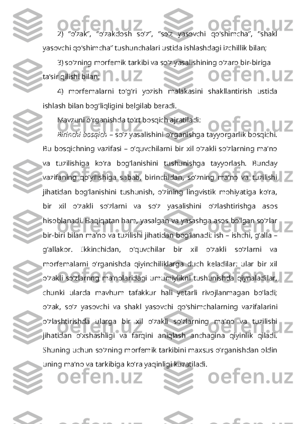 2)   “o’zak”,   “o’zakdosh   so’z”,   “so’z   yasovchi   qo’shimcha”,   “shakl
yasovchi qo’shimcha” tushunchalari ustida ishlashdagi izchillik bilan; 
3) so’zning morfemik tarkibi va so’z yasalishining o’zaro bir-biriga 
ta’sir qilishi bilan; 
4)   morfemalarni   to’g’ri   yozish   malakasini   shakllantirish   ustida
ishlash bilan bog’liqligini belgilab beradi.
Mavzuni o’rganishda to’rt bosqich ajratiladi:
Birinchi bosqich  – so’z yasalishini o’rganishga tayyorgarlik bosqichi.
Bu   bosqichning  vazifasi  –  o’quvchilarni  bir  xil  o’zakli  so’zlarning  ma’no
va   tuzilishiga   ko’ra   bog’lanishini   tushunishga   tayyorlash.   Bunday
vazifaning   qo’yilishiga   sabab,   birinchidan,   so’zning   ma’no   va   tuzilishi
jihatidan   bog’lanishini   tushunish,   o’zining   lingvistik   mohiyatiga   ko’ra,
bir   xil   o’zakli   so’zlarni   va   so’z   yasalishini   o’zlashtirishga   asos
hisoblanadi. Haqiqatan ham, yasalgan va yasashga asos bo’lgan so’zlar
bir-biri bilan ma’no va tuzilishi jihatidan bog’lanadi: ish – ishchi, g’alla –
g’allakor.   Ikkinchidan,   o’quvchilar   bir   xil   o’zakli   so’zlarni   va
morfemalarni   o’rganishda   qiyinchiliklarga   duch   keladilar:   ular   bir   xil
o’zakli   so’zlarnng   ma’nolaridagi   umumiylikni   tushunishda   qiynaladilar,
chunki   ularda   mavhum   tafakkur   hali   yetarli   rivojlanmagan   bo’ladi;
o’zak,   so’z   yasovchi   va   shakl   yasovchi   qo’shimchalarning   vazifalarini
o’zlashtirishda   ularga   bir   xil   o’zakli   so’zlarning   ma’no   va   tuzilishi
jihatidan   o’xshashligi   va   farqini   aniqlash   anchagina   qiyinlik   qiladi.
Shuning uchun so’zning morfemik tarkibini maxsus o’rganishdan oldin
uning ma’no va tarkibiga ko’ra yaqinligi kuzatiladi. 