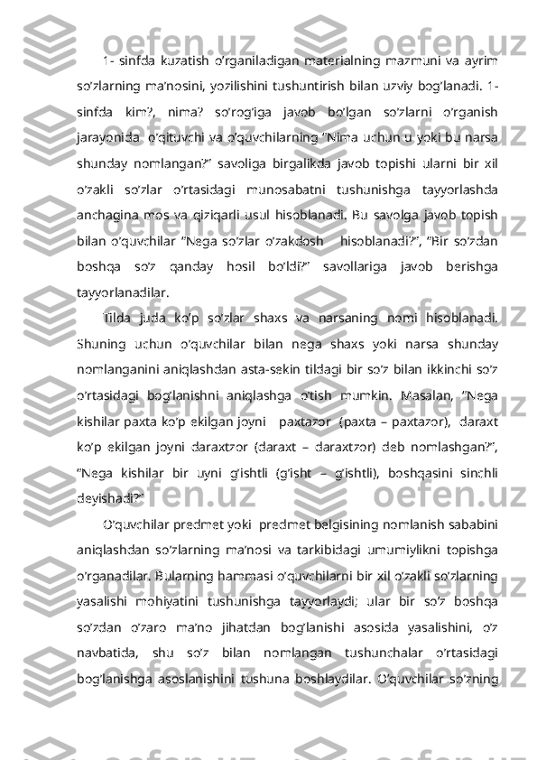 1-   sinfda   kuzatish   o’rganiladigan   materialning   mazmuni   va   ayrim
so’zlarning   ma’nosini,   yozilishini  tushuntirish   bilan   uzviy   bog’lanadi.   1-
sinfda   kim?,   nima?   so’rog’iga   javob   bo’lgan   so’zlarni   o’rganish
jarayonida   o’qituvchi va o’quvchilarning “Nima uchun u yoki bu narsa
shunday   nomlangan?”   savoliga   birgalikda   javob   topishi   ularni   bir   xil
o’zakli   so’zlar   o’rtasidagi   munosabatni   tushunishga   tayyorlashda
anchagina   mos   va   qiziqarli   usul   hisoblanadi.   Bu   savolga   javob   topish
bilan   o’quvchilar   “Nega   so’zlar   o’zakdosh       hisoblanadi?”,   “Bir   so’zdan
boshqa   so’z   qanday   hosil   bo’ldi?”   savollariga   javob   berishga
tayyorlanadilar.
Tilda   juda   ko’p   so’zlar   shaxs   va   narsaning   nomi   hisoblanadi.
Shuning   uchun   o’quvchilar   bilan   nega   shaxs   yoki   narsa   shunday
nomlanganini  aniqlashdan  asta-sekin  tildagi bir so’z bilan  ikkinchi so’z
o’rtasidagi   bog’lanishni   aniqlashga   o’tish   mumkin.   Masalan,   “Nega
kishilar paxta ko’p ekilgan joyni     paxtazor   (paxta – paxtazor),   daraxt
ko’p   ekilgan   joyni   daraxtzor   (daraxt   –   daraxtzor)   deb   nomlashgan?”,
“Nega   kishilar   bir   uyni   g’ishtli   (g’isht   –   g’ishtli),   boshqasini   sinchli
deyishadi?” 
O’quvchilar predmet yoki  predmet belgisining nomlanish sababini
aniqlashdan   so’zlarning   ma’nosi   va   tarkibidagi   umumiylikni   topishga
o’rganadilar. Bularning hammasi o’quvchilarni bir xil o’zakli so’zlarning
yasalishi   mohiyatini   tushunishga   tayyorlaydi;   ular   bir   so’z   boshqa
so’zdan   o’zaro   ma’no   jihatdan   bog’lanishi   asosida   yasalishini,   o’z
navbatida,   shu   so’z   bilan   nomlangan   tushunchalar   o’rtasidagi
bog’lanishga   asoslanishini   tushuna   boshlaydilar.   O’quvchilar   so’zning 