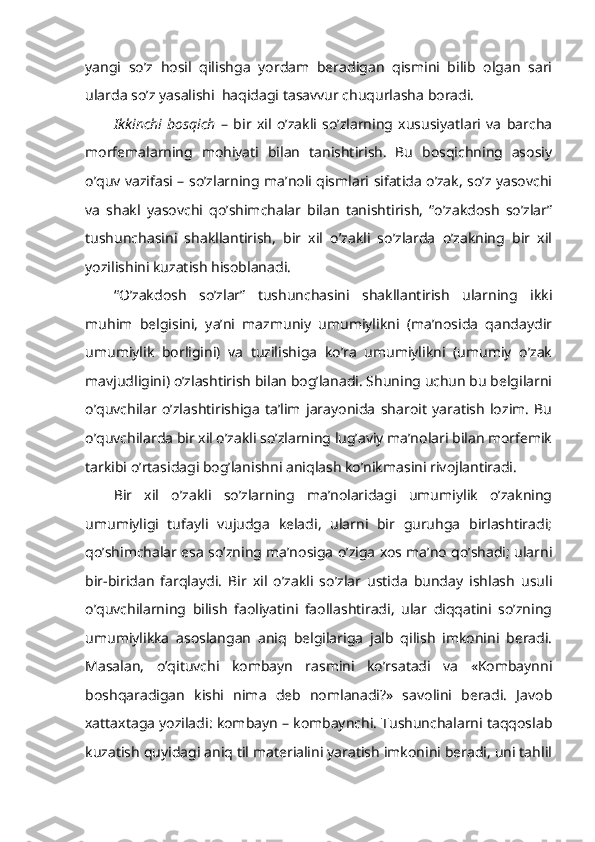 yangi   so’z   hosil   qilishga   yordam   beradigan   qismini   bilib   olgan   sari
ularda so’z yasalishi  haqidagi tasavvur chuqurlasha boradi.
Ikkinchi   bosqich   –   bir   xil   o’zakli   so’zlarning   xususiyatlari   va   barcha
morfemalarning   mohiyati   bilan   tanishtirish.   Bu   bosqichning   asosiy
o’quv vazifasi – so’zlarning ma’noli qismlari sifatida o’zak, so’z yasovchi
va   shakl   yasovchi   qo’shimchalar   bilan   tanishtirish,   “o’zakdosh   so’zlar”
tushunchasini   shakllantirish,   bir   xil   o’zakli   so’zlarda   o’zakning   bir   xil
yozilishini kuzatish hisoblanadi.
“O’zakdosh   so’zlar”   tushunchasini   shakllantirish   ularning   ikki
muhim   belgisini,   ya’ni   mazmuniy   umumiylikni   (ma’nosida   qandaydir
umumiylik   borligini)   va   tuzilishiga   ko’ra   umumiylikni   (umumiy   o’zak
mavjudligini) o’zlashtirish bilan bog’lanadi. Shuning uchun bu belgilarni
o’quvchilar   o’zlashtirishiga   ta’lim   jarayonida   sharoit   yaratish   lozim.   Bu
o’quvchilarda bir xil o’zakli so’zlarning lug’aviy ma’nolari bilan morfemik
tarkibi o’rtasidagi bog’lanishni aniqlash ko’nikmasini rivojlantiradi. 
Bir   xil   o’zakli   so’zlarning   ma’nolaridagi   umumiylik   o’zakning
umumiyligi   tufayli   vujudga   keladi,   ularni   bir   guruhga   birlashtiradi;
qo’shimchalar esa so’zning ma’nosiga o’ziga xos ma’no qo’shadi; ularni
bir-biridan   farqlaydi.   Bir   xil   o’zakli   so’zlar   ustida   bunday   ishlash   usuli
o’quvchilarning   bilish   faoliyatini   faollashtiradi,   ular   diqqatini   so’zning
umumiylikka   asoslangan   aniq   belgilariga   jalb   qilish   imkonini   beradi.
Masalan,   o’qituvchi   kombayn   rasmini   ko’rsatadi   va   «Kombaynni
boshqaradigan   kishi   nima   deb   nomlanadi?»   savolini   beradi.   Javob
xattaxtaga yoziladi: kombayn – kombaynchi. Tushunchalarni taqqoslab
kuzatish quyidagi aniq til materialini yaratish imkonini beradi, uni tahlil 