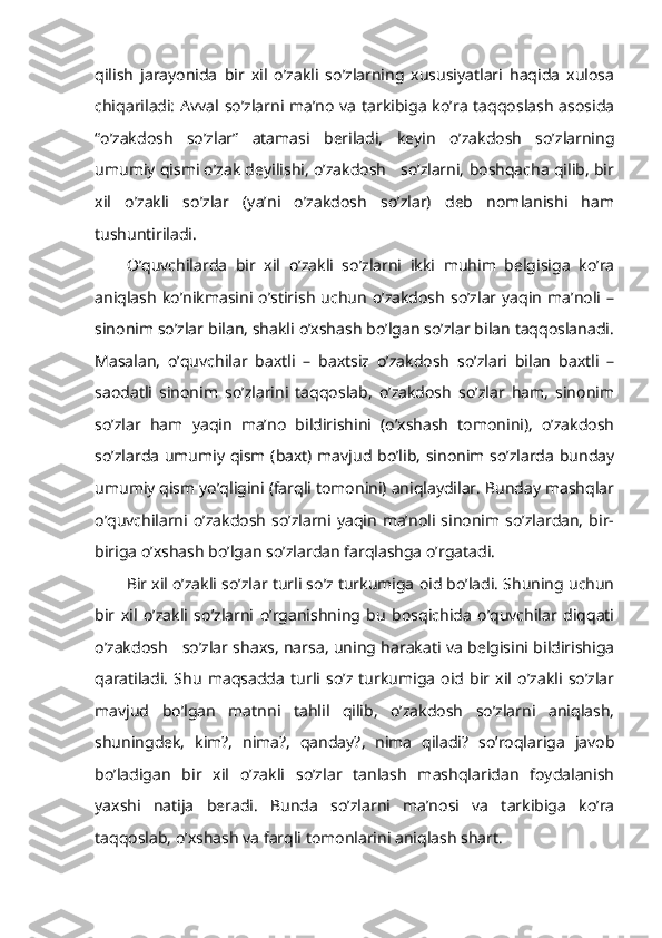 qilish   jarayonida   bir   xil   o’zakli   so’zlarning   xususiyatlari   haqida   xulosa
chiqariladi: Avval so’zlarni ma’no va tarkibiga ko’ra taqqoslash asosida
“o’zakdosh   so’zlar”   atamasi   beriladi,   keyin   o’zakdosh   so’zlarning
umumiy qismi o’zak deyilishi, o’zakdosh   so’zlarni, boshqacha qilib, bir
xil   o’zakli   so’zlar   (ya’ni   o’zakdosh   so’zlar)   deb   nomlanishi   ham
tushuntiriladi.
O’quvchilarda   bir   xil   o’zakli   so’zlarni   ikki   muhim   belgisiga   ko’ra
aniqlash   ko’nikmasini  o’stirish   uchun   o’zakdosh   so’zlar  yaqin   ma’noli  –
sinonim so’zlar bilan, shakli o’xshash bo’lgan so’zlar bilan taqqoslanadi.
Masalan,   o’quvchilar   baxtli   –   baxtsiz   o’zakdosh   so’zlari   bilan   baxtli   –
saodatli   sinonim   so’zlarini   taqqoslab,   o’zakdosh   so’zlar   ham,   sinonim
so’zlar   ham   yaqin   ma’no   bildirishini   (o’xshash   tomonini),   o’zakdosh
so’zlarda umumiy qism (baxt) mavjud bo’lib, sinonim so’zlarda bunday
umumiy qism yo’qligini (farqli tomonini) aniqlaydilar. Bunday mashqlar
o’quvchilarni  o’zakdosh   so’zlarni  yaqin   ma’noli  sinonim  so’zlardan,   bir-
biriga o’xshash bo’lgan so’zlardan farqlashga o’rgatadi.
Bir xil o’zakli so’zlar turli so’z turkumiga oid bo’ladi. Shuning uchun
bir   xil   o’zakli   so’zlarni   o’rganishning   bu   bosqichida   o’quvchilar   diqqati
o’zakdosh     so’zlar shaxs, narsa, uning harakati va belgisini bildirishiga
qaratiladi.   Shu   maqsadda   turli   so’z   turkumiga   oid   bir   xil   o’zakli   so’zlar
mavjud   bo’lgan   matnni   tahlil   qilib,   o’zakdosh   so’zlarni   aniqlash,
shuningdek,   kim?,   nima?,   qanday?,   nima   qiladi?   so’roqlariga   javob
bo’ladigan   bir   xil   o’zakli   so’zlar   tanlash   mashqlaridan   foydalanish
yaxshi   natija   beradi.   Bunda   so’zlarni   ma’nosi   va   tarkibiga   ko’ra
taqqoslab, o’xshash va farqli tomonlarini aniqlash shart.  