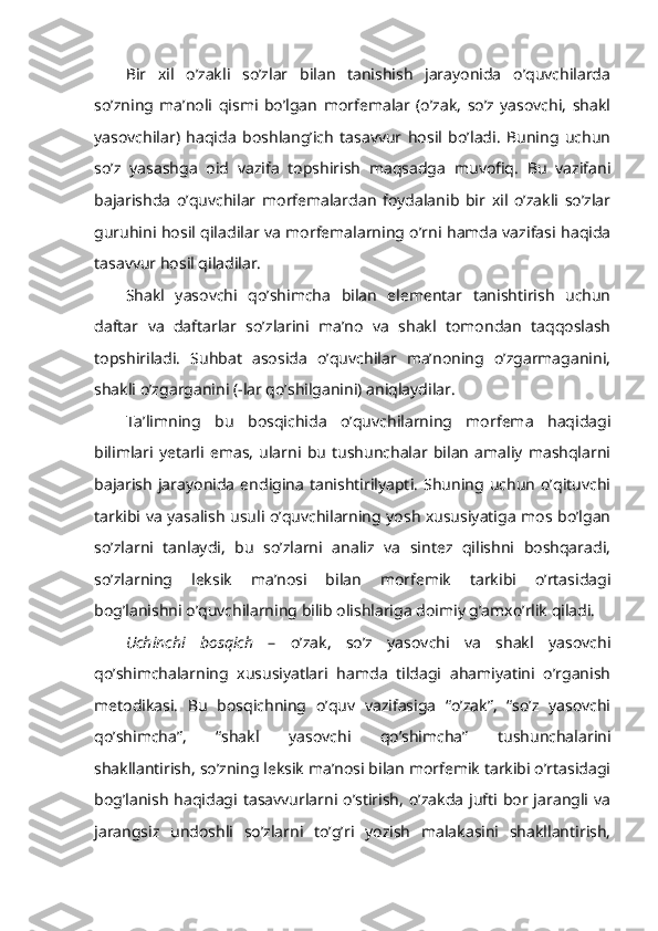 Bir   xil   o’zakli   so’zlar   bilan   tanishish   jarayonida   o’quvchilarda
so’zning   ma’noli   qismi   bo’lgan   morfemalar   (o’zak,   so’z   yasovchi,   shakl
yasovchilar)   haqida   boshlang’ich   tasavvur   hosil   bo’ladi.   Buning   uchun
so’z   yasashga   oid   vazifa   topshirish   maqsadga   muvofiq.   Bu   vazifani
bajarishda   o’quvchilar   morfemalardan   foydalanib   bir   xil   o’zakli   so’zlar
guruhini hosil qiladilar va morfemalarning o’rni hamda vazifasi haqida
tasavvur hosil qiladilar. 
Shakl   yasovchi   qo’shimcha   bilan   elementar   tanishtirish   uchun
daftar   va   daftarlar   so’zlarini   ma’no   va   shakl   tomondan   taqqoslash
topshiriladi.   Suhbat   asosida   o’quvchilar   ma’noning   o’zgarmaganini,
shakli o’zgarganini (-lar qo’shilganini) aniqlaydilar.
Ta’limning   bu   bosqichida   o’quvchilarning   morfema   haqidagi
bilimlari   yetarli   emas,   ularni   bu   tushunchalar   bilan   amaliy   mashqlarni
bajarish   jarayonida   endigina   tanishtirilyapti.   Shuning  uchun   o’qituvchi
tarkibi va yasalish usuli o’quvchilarning yosh xususiyatiga mos bo’lgan
so’zlarni   tanlaydi,   bu   so’zlarni   analiz   va   sintez   qilishni   boshqaradi,
so’zlarning   leksik   ma’nosi   bilan   morfemik   tarkibi   o’rtasidagi
bog’lanishni o’quvchilarning bilib olishlariga doimiy g’amxo’rlik qiladi.  
Uchinchi   bosqich   –   o’zak,   so’z   yasovchi   va   shakl   yasovchi
qo’shimchalarning   xususiyatlari   hamda   tildagi   ahamiyatini   o’rganish
metodikasi.   Bu   bosqichning   o’quv   vazifasiga   “o’zak”,   “so’z   yasovchi
qo’shimcha”,   “shakl   yasovchi   qo’shimcha”   tushunchalarini
shakllantirish, so’zning leksik ma’nosi bilan morfemik tarkibi o’rtasidagi
bog’lanish  haqidagi  tasavvurlarni o’stirish,  o’zakda   jufti bor jarangli va
jarangsiz   undoshli   so’zlarni   to’g’ri   yozish   malakasini   shakllantirish, 