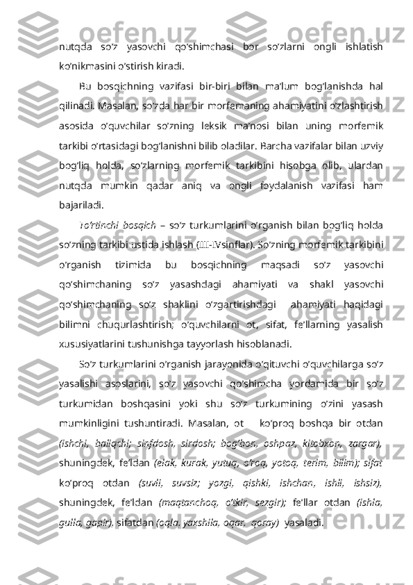 nutqda   so’z   yasovchi   qo’shimchasi   bor   so’zlarni   ongli   ishlatish
ko’nikmasini o’stirish kiradi.
Bu   bosqichning   vazifasi   bir-biri   bilan   ma’lum   bog’lanishda   hal
qilinadi. Masalan, so’zda har bir morfemaning ahamiyatini o’zlashtirish
asosida   o’quvchilar   so’zning   leksik   ma’nosi   bilan   uning   morfemik
tarkibi o’rtasidagi bog’lanishni bilib oladilar. Barcha vazifalar bilan uzviy
bog’liq   holda,   so’zlarning   morfemik   tarkibini   hisobga   olib,   ulardan
nutqda   mumkin   qadar   aniq   va   ongli   foydalanish   vazifasi   ham
bajariladi.
To’rtinchi   bosqich   –   so’z   turkumlarini   o’rganish   bilan   bog’liq   holda
so’zning tarkibi ustida ishlash (III-IVsinflar). So’zning morfemik tarkibini
o’rganish   tizimida   bu   bosqichning   maqsadi   so’z   yasovchi
qo’shimchaning   so’z   yasashdagi   ahamiyati   va   shakl   yasovchi
qo’shimchaning   so’z   shaklini   o’zgartirishdagi     ahamiyati   haqidagi
bilimni   chuqurlashtirish;   o’quvchilarni   ot,   sifat,   fe’llarning   yasalish
xususiyatlarini tushunishga tayyorlash hisoblanadi.
So’z turkumlarini o’rganish jarayonida o’qituvchi o’quvchilarga so’z
yasalishi   asoslarini,   so’z   yasovchi   qo’shimcha   yordamida   bir   so’z
turkumidan   boshqasini   yoki   shu   so’z   turkumining   o’zini   yasash
mumkinligini   tushuntiradi.   Masalan,   ot       ko’proq   boshqa   bir   otdan
(ishchi,   baliqchi;   sinfdosh,   sirdosh;   bog’bon,   oshpaz,   kitobxon,   zargar),
shuningdek,   fe’ldan   (elak,   kurak,   yutuq,   o’roq,   yotoq,   terim,   bilim);   sifat
ko’proq   otdan   (suvli,   suvsiz;   yozgi,   qishki,   ishchan,   ishli,   ishsiz),
shuningdek,   fe’ldan   (maqtanchoq,   o’tkir,   sezgir);   fe’llar   otdan   (ishla,
gulla, gapir),  sifatdan  (oqla, yaxshila, oqar,  qoray)   yasaladi. 