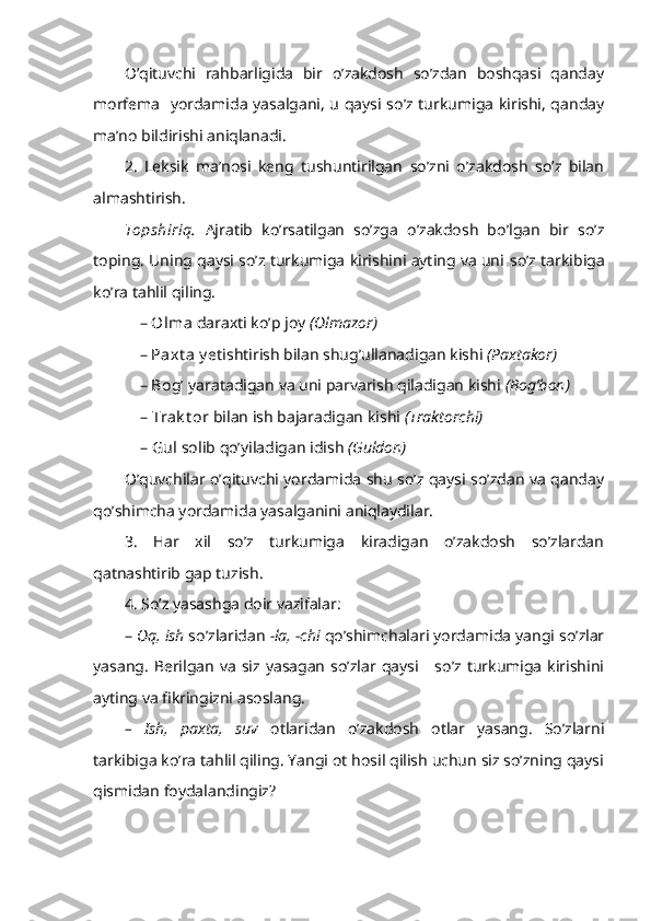 O’qituvchi   rahbarligida   bir   o’zakdosh   so’zdan   boshqasi   qanday
morfema   yordamida yasalgani, u qaysi so’z turkumiga kirishi, qanday
ma’no bildirishi aniqlanadi.
2.   Leksik   ma’nosi   keng   tushuntirilgan   so’zni   o’zakdosh   so’z   bilan
almashtirish.
Topshiriq.   Ajratib   ko’rsatilgan   so’zga   o’zakdosh   bo’lgan   bir   so’z
toping. Uning qaysi so’z turkumiga kirishini ayting va uni   so’z tarkibiga
ko’ra tahlil qiling.
– Olma  daraxti ko’p joy  (Olmazor) 
– Paxt a y e tishtirish bilan shug’ullanadigan kishi  (Paxtakor) 
– Bog’   yaratadigan va uni parvarish qiladigan kishi  (Bog’bon) 
–  Trak t or  bilan ish bajaradigan kishi  (Traktorchi) 
–  Gul  solib  qo’ y i ladig a n idish   (Guldon)
O’quvchilar o’qituvchi yordamida shu so’z qaysi so’zdan va qanday
qo’shimcha yordamida yasalganini aniqlaydilar.
3.   Har   xil   so’z   turkumiga   kiradigan   o’zakdosh   so’zlardan
qatnashtirib gap tuzish.
4. So’z yasashga doir vazifalar:
–  Oq,  ish  so’zlaridan  -la, -chi  qo’ shimchalari yordamida yangi so’zlar
yasang.   Berilgan  va  siz  yasagan   so’zlar  qaysi      so’z  turkumiga   kirishini
ayting va fikringizni asoslang.
–   Ish,   paxta,   suv   otlaridan   o’zakdosh   otlar   yasang.   So’zlarni
tarkibiga ko’ra tahlil qiling. Yangi ot hosil qilish uchun siz so’zning qaysi
qismidan foydalandingiz? 