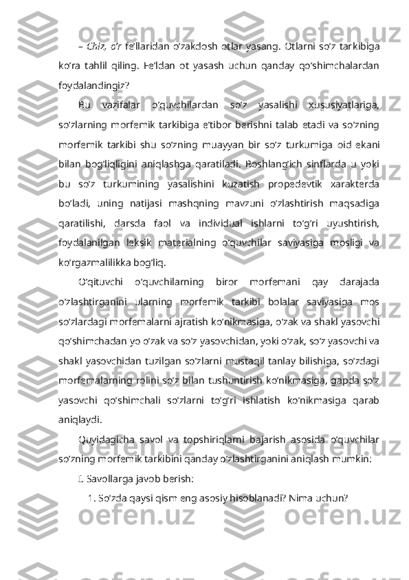 –   C h iz,   o’r   fe’llaridan   o’zakdosh   otlar   yasang.   Otlarni   so’z   tar kibiga
ko’ra   tahlil   qiling.   Fe’ldan   ot   yasash   uchun   qanday   qo’shimchalardan
foydalandingiz?
Bu   vazifalar   o’quvchilardan   so’z   yasalishi   xususiyatlariga,
so’zlarning   morfemik   tarkibiga   e’tibor   berishni   talab   etadi   va   so’zning
morfemik   tarkibi   shu   so’zning   muayyan   bir   so’z   turkumiga   oid   ekani
bilan   bog’liqligini   aniqlashga   qaratiladi.   Boshlang’ich   sinflarda   u   yoki
bu   so’z   turkumining   yasalishini   kuzatish   propedevtik   xarakterda
bo’ladi,   uning   natijasi   mashqning   mavzuni   o’zlashtirish   maqsadiga
qaratilishi,   darsda   faol   va   individual   ishlarni   to’g’ri   uyushtirish,
foydalanilgan   leksik   mate rialning   o’quvchilar   saviyasiga   mosligi   va
ko’rgazmalilikka bog’liq.
O’qituvchi   o’quvchilarning   biror   morfemani   qay   darajada
o’zlashtirganini   ularning   morfemik   tarkibi   bolalar   saviyasiga   mos
so’zlardagi morfemalarni ajratish ko’nikmasiga, o’zak va shakl yasovchi
qo’shimchadan yo o’zak va so’z yasovchidan, yoki o’zak, so’z yasovchi va
shakl   yasovchidan   tuzilgan   so’zlarni   mustaqil   tanlay   bilishiga,   so’zdagi
morfemalarning rolini so’z bilan  tushuntirish  ko’nikmasiga, gapda  so’z
yasovchi   qo’shimchali   so’zlarni   to’g’ri   ishlatish   ko’nikmasiga   qarab
aniqlaydi.
Quyidagicha   savol   va   topshiriqlarni   bajarish   asosida   o’quvchilar
so’zning morfemik tarkibini qanday o’zlashtirganini aniqlash mumkin:
I. Savollarga javob berish: 
1. So’zda qaysi qism eng asosiy hisoblanadi? Nima uchun?  